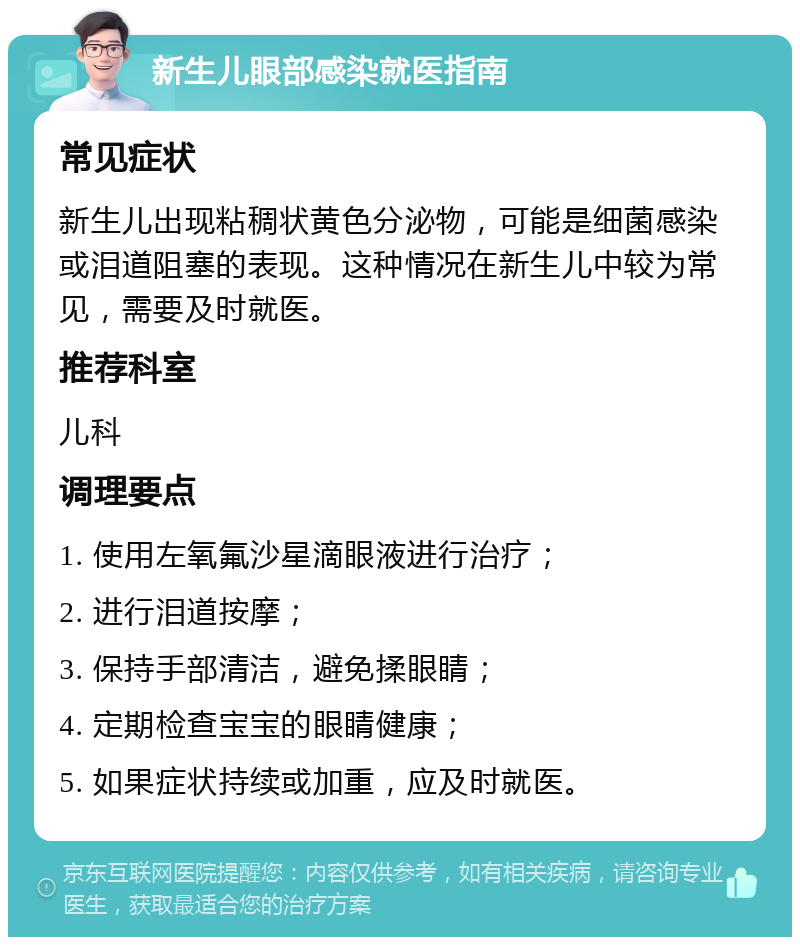 新生儿眼部感染就医指南 常见症状 新生儿出现粘稠状黄色分泌物，可能是细菌感染或泪道阻塞的表现。这种情况在新生儿中较为常见，需要及时就医。 推荐科室 儿科 调理要点 1. 使用左氧氟沙星滴眼液进行治疗； 2. 进行泪道按摩； 3. 保持手部清洁，避免揉眼睛； 4. 定期检查宝宝的眼睛健康； 5. 如果症状持续或加重，应及时就医。