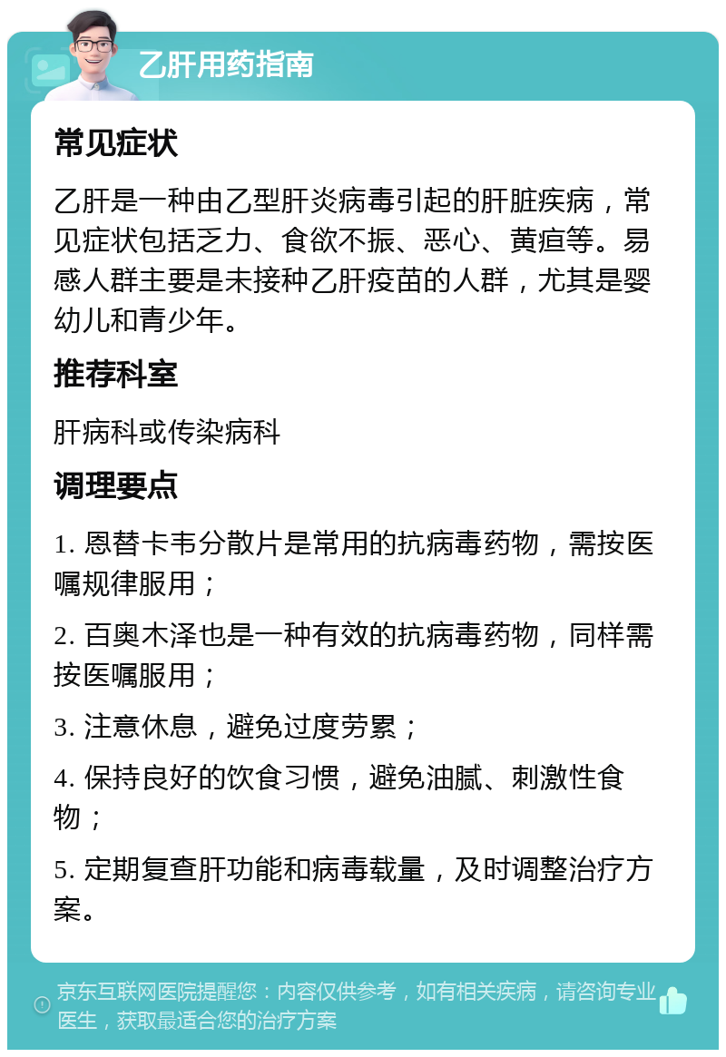 乙肝用药指南 常见症状 乙肝是一种由乙型肝炎病毒引起的肝脏疾病，常见症状包括乏力、食欲不振、恶心、黄疸等。易感人群主要是未接种乙肝疫苗的人群，尤其是婴幼儿和青少年。 推荐科室 肝病科或传染病科 调理要点 1. 恩替卡韦分散片是常用的抗病毒药物，需按医嘱规律服用； 2. 百奥木泽也是一种有效的抗病毒药物，同样需按医嘱服用； 3. 注意休息，避免过度劳累； 4. 保持良好的饮食习惯，避免油腻、刺激性食物； 5. 定期复查肝功能和病毒载量，及时调整治疗方案。