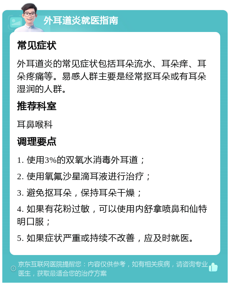 外耳道炎就医指南 常见症状 外耳道炎的常见症状包括耳朵流水、耳朵痒、耳朵疼痛等。易感人群主要是经常抠耳朵或有耳朵湿润的人群。 推荐科室 耳鼻喉科 调理要点 1. 使用3%的双氧水消毒外耳道； 2. 使用氧氟沙星滴耳液进行治疗； 3. 避免抠耳朵，保持耳朵干燥； 4. 如果有花粉过敏，可以使用内舒拿喷鼻和仙特明口服； 5. 如果症状严重或持续不改善，应及时就医。