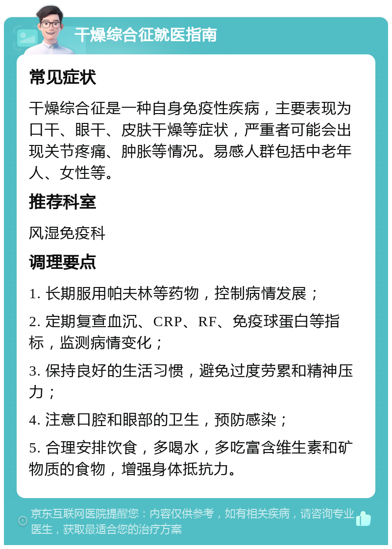 干燥综合征就医指南 常见症状 干燥综合征是一种自身免疫性疾病，主要表现为口干、眼干、皮肤干燥等症状，严重者可能会出现关节疼痛、肿胀等情况。易感人群包括中老年人、女性等。 推荐科室 风湿免疫科 调理要点 1. 长期服用帕夫林等药物，控制病情发展； 2. 定期复查血沉、CRP、RF、免疫球蛋白等指标，监测病情变化； 3. 保持良好的生活习惯，避免过度劳累和精神压力； 4. 注意口腔和眼部的卫生，预防感染； 5. 合理安排饮食，多喝水，多吃富含维生素和矿物质的食物，增强身体抵抗力。