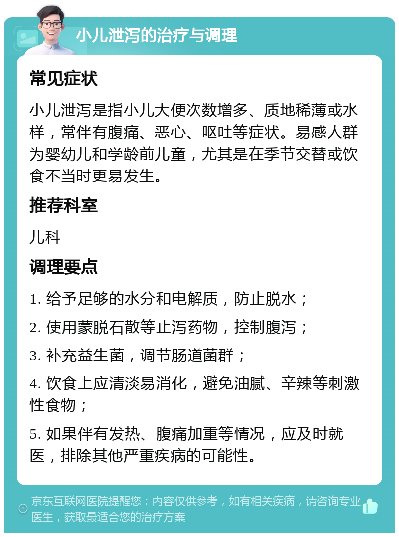 小儿泄泻的治疗与调理 常见症状 小儿泄泻是指小儿大便次数增多、质地稀薄或水样，常伴有腹痛、恶心、呕吐等症状。易感人群为婴幼儿和学龄前儿童，尤其是在季节交替或饮食不当时更易发生。 推荐科室 儿科 调理要点 1. 给予足够的水分和电解质，防止脱水； 2. 使用蒙脱石散等止泻药物，控制腹泻； 3. 补充益生菌，调节肠道菌群； 4. 饮食上应清淡易消化，避免油腻、辛辣等刺激性食物； 5. 如果伴有发热、腹痛加重等情况，应及时就医，排除其他严重疾病的可能性。