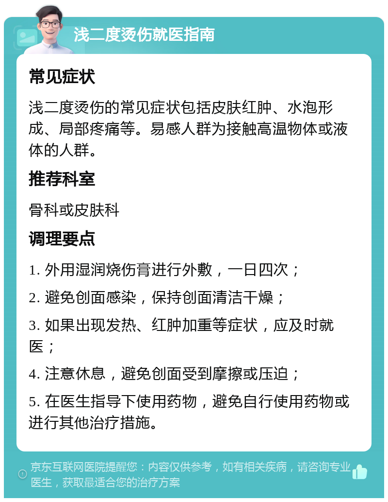 浅二度烫伤就医指南 常见症状 浅二度烫伤的常见症状包括皮肤红肿、水泡形成、局部疼痛等。易感人群为接触高温物体或液体的人群。 推荐科室 骨科或皮肤科 调理要点 1. 外用湿润烧伤膏进行外敷，一日四次； 2. 避免创面感染，保持创面清洁干燥； 3. 如果出现发热、红肿加重等症状，应及时就医； 4. 注意休息，避免创面受到摩擦或压迫； 5. 在医生指导下使用药物，避免自行使用药物或进行其他治疗措施。