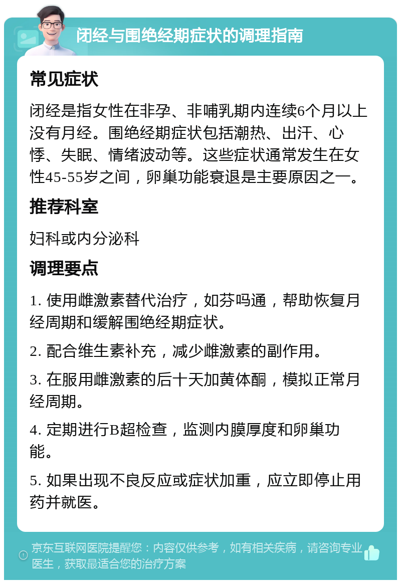 闭经与围绝经期症状的调理指南 常见症状 闭经是指女性在非孕、非哺乳期内连续6个月以上没有月经。围绝经期症状包括潮热、出汗、心悸、失眠、情绪波动等。这些症状通常发生在女性45-55岁之间，卵巢功能衰退是主要原因之一。 推荐科室 妇科或内分泌科 调理要点 1. 使用雌激素替代治疗，如芬吗通，帮助恢复月经周期和缓解围绝经期症状。 2. 配合维生素补充，减少雌激素的副作用。 3. 在服用雌激素的后十天加黄体酮，模拟正常月经周期。 4. 定期进行B超检查，监测内膜厚度和卵巢功能。 5. 如果出现不良反应或症状加重，应立即停止用药并就医。