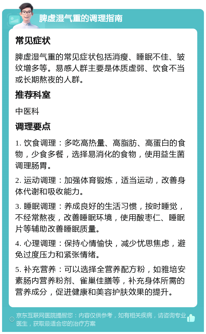 脾虚湿气重的调理指南 常见症状 脾虚湿气重的常见症状包括消瘦、睡眠不佳、皱纹增多等。易感人群主要是体质虚弱、饮食不当或长期熬夜的人群。 推荐科室 中医科 调理要点 1. 饮食调理：多吃高热量、高脂肪、高蛋白的食物，少食多餐，选择易消化的食物，使用益生菌调理肠胃。 2. 运动调理：加强体育锻炼，适当运动，改善身体代谢和吸收能力。 3. 睡眠调理：养成良好的生活习惯，按时睡觉，不经常熬夜，改善睡眠环境，使用酸枣仁、睡眠片等辅助改善睡眠质量。 4. 心理调理：保持心情愉快，减少忧思焦虑，避免过度压力和紧张情绪。 5. 补充营养：可以选择全营养配方粉，如雅培安素肠内营养粉剂、雀巢佳膳等，补充身体所需的营养成分，促进健康和美容护肤效果的提升。