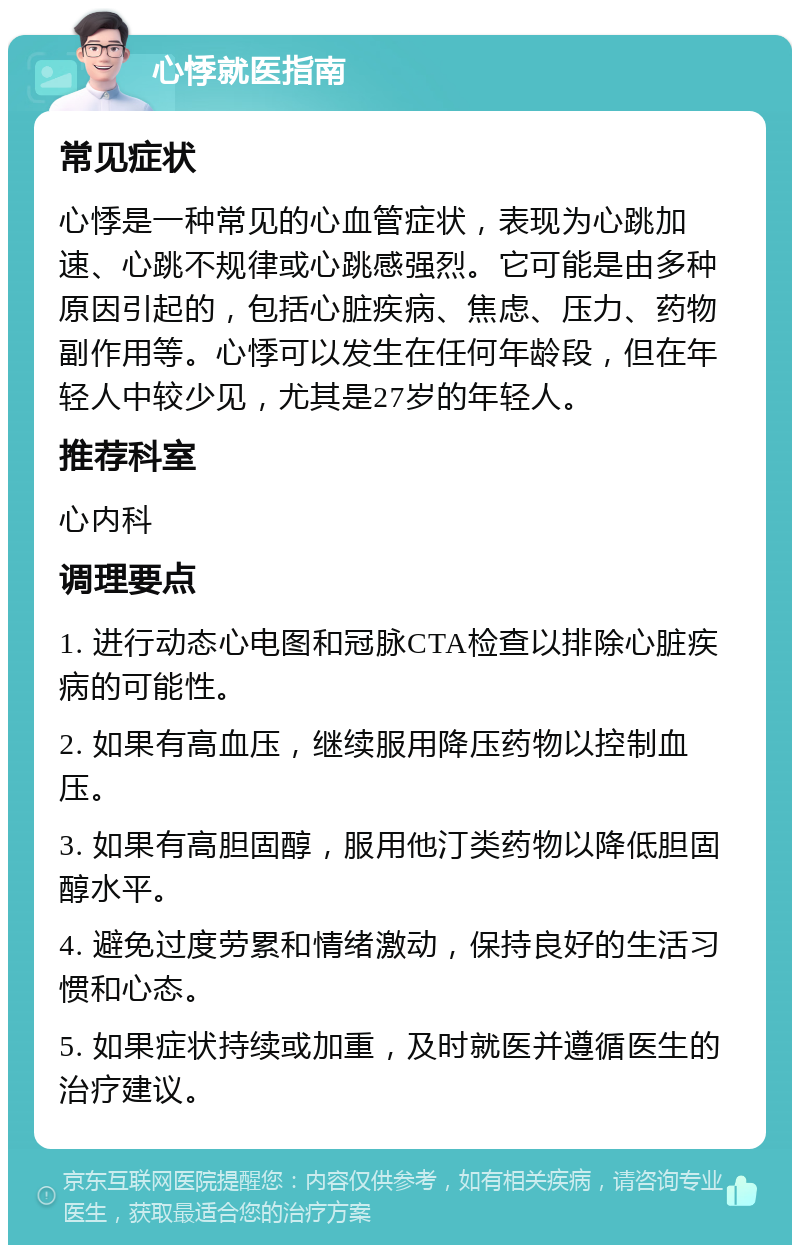 心悸就医指南 常见症状 心悸是一种常见的心血管症状，表现为心跳加速、心跳不规律或心跳感强烈。它可能是由多种原因引起的，包括心脏疾病、焦虑、压力、药物副作用等。心悸可以发生在任何年龄段，但在年轻人中较少见，尤其是27岁的年轻人。 推荐科室 心内科 调理要点 1. 进行动态心电图和冠脉CTA检查以排除心脏疾病的可能性。 2. 如果有高血压，继续服用降压药物以控制血压。 3. 如果有高胆固醇，服用他汀类药物以降低胆固醇水平。 4. 避免过度劳累和情绪激动，保持良好的生活习惯和心态。 5. 如果症状持续或加重，及时就医并遵循医生的治疗建议。