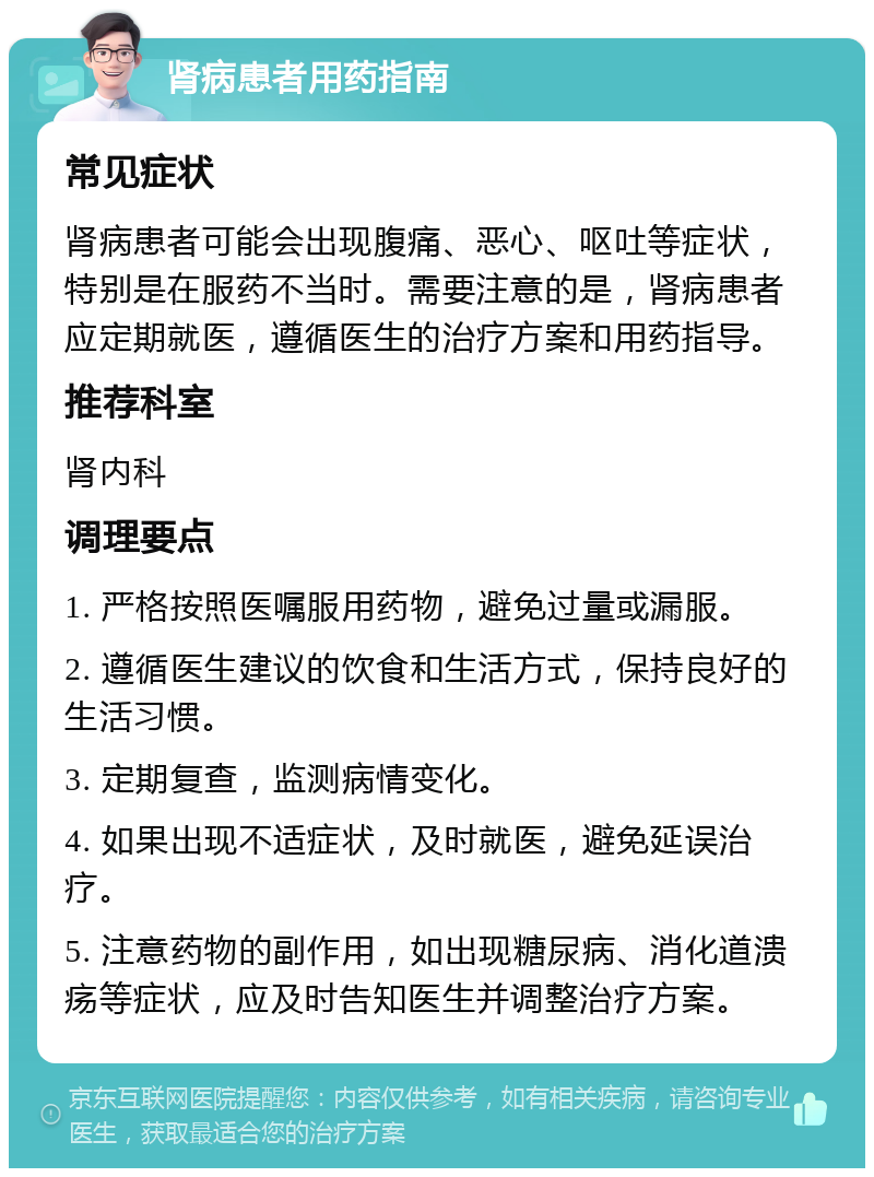 肾病患者用药指南 常见症状 肾病患者可能会出现腹痛、恶心、呕吐等症状，特别是在服药不当时。需要注意的是，肾病患者应定期就医，遵循医生的治疗方案和用药指导。 推荐科室 肾内科 调理要点 1. 严格按照医嘱服用药物，避免过量或漏服。 2. 遵循医生建议的饮食和生活方式，保持良好的生活习惯。 3. 定期复查，监测病情变化。 4. 如果出现不适症状，及时就医，避免延误治疗。 5. 注意药物的副作用，如出现糖尿病、消化道溃疡等症状，应及时告知医生并调整治疗方案。