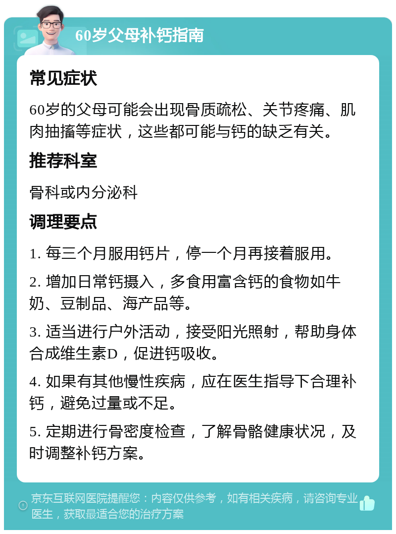 60岁父母补钙指南 常见症状 60岁的父母可能会出现骨质疏松、关节疼痛、肌肉抽搐等症状，这些都可能与钙的缺乏有关。 推荐科室 骨科或内分泌科 调理要点 1. 每三个月服用钙片，停一个月再接着服用。 2. 增加日常钙摄入，多食用富含钙的食物如牛奶、豆制品、海产品等。 3. 适当进行户外活动，接受阳光照射，帮助身体合成维生素D，促进钙吸收。 4. 如果有其他慢性疾病，应在医生指导下合理补钙，避免过量或不足。 5. 定期进行骨密度检查，了解骨骼健康状况，及时调整补钙方案。