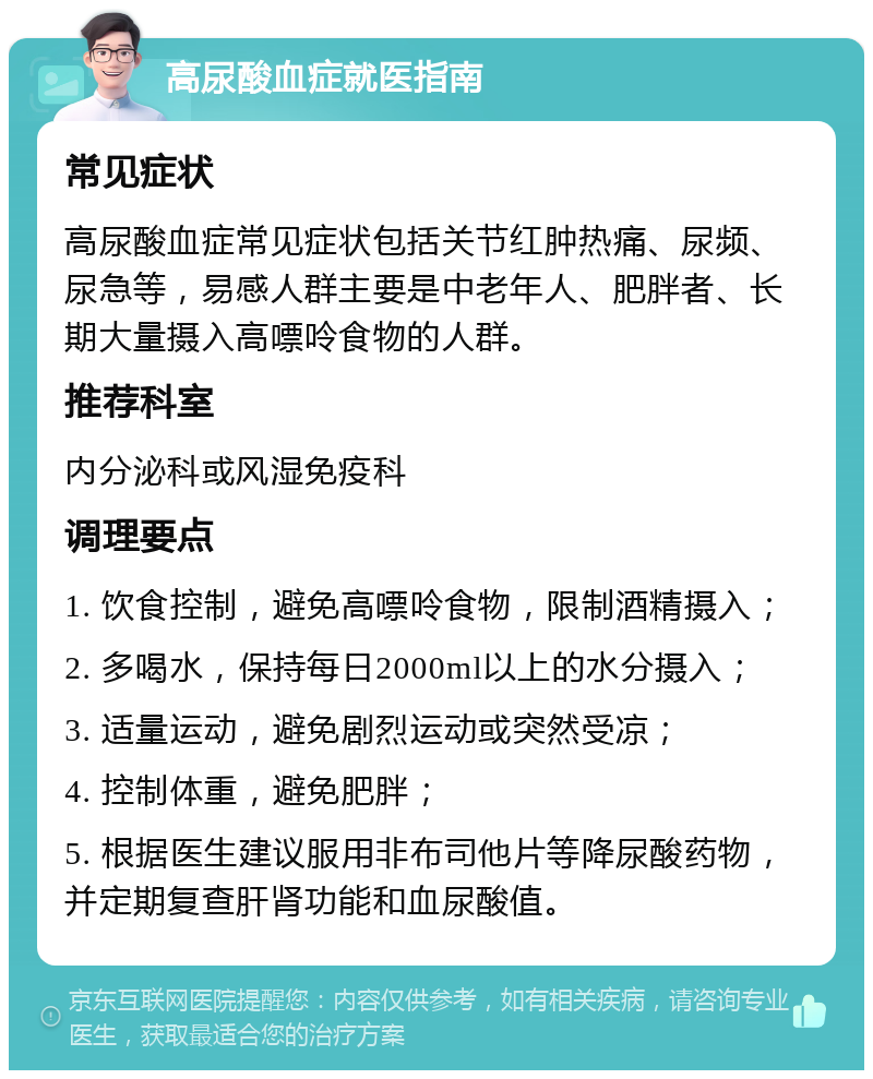 高尿酸血症就医指南 常见症状 高尿酸血症常见症状包括关节红肿热痛、尿频、尿急等，易感人群主要是中老年人、肥胖者、长期大量摄入高嘌呤食物的人群。 推荐科室 内分泌科或风湿免疫科 调理要点 1. 饮食控制，避免高嘌呤食物，限制酒精摄入； 2. 多喝水，保持每日2000ml以上的水分摄入； 3. 适量运动，避免剧烈运动或突然受凉； 4. 控制体重，避免肥胖； 5. 根据医生建议服用非布司他片等降尿酸药物，并定期复查肝肾功能和血尿酸值。