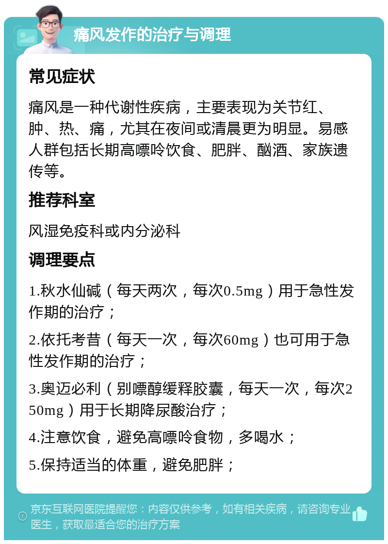 痛风发作的治疗与调理 常见症状 痛风是一种代谢性疾病，主要表现为关节红、肿、热、痛，尤其在夜间或清晨更为明显。易感人群包括长期高嘌呤饮食、肥胖、酗酒、家族遗传等。 推荐科室 风湿免疫科或内分泌科 调理要点 1.秋水仙碱（每天两次，每次0.5mg）用于急性发作期的治疗； 2.依托考昔（每天一次，每次60mg）也可用于急性发作期的治疗； 3.奥迈必利（别嘌醇缓释胶囊，每天一次，每次250mg）用于长期降尿酸治疗； 4.注意饮食，避免高嘌呤食物，多喝水； 5.保持适当的体重，避免肥胖；