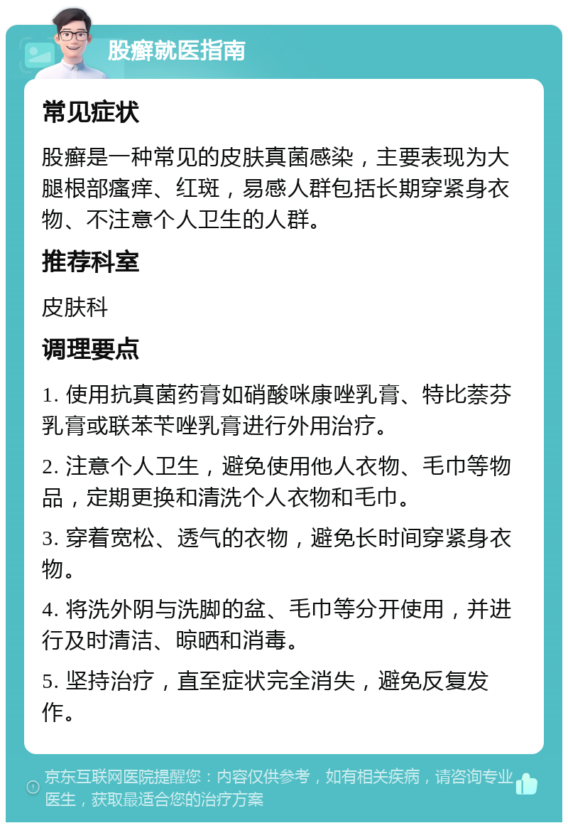 股癣就医指南 常见症状 股癣是一种常见的皮肤真菌感染，主要表现为大腿根部瘙痒、红斑，易感人群包括长期穿紧身衣物、不注意个人卫生的人群。 推荐科室 皮肤科 调理要点 1. 使用抗真菌药膏如硝酸咪康唑乳膏、特比萘芬乳膏或联苯苄唑乳膏进行外用治疗。 2. 注意个人卫生，避免使用他人衣物、毛巾等物品，定期更换和清洗个人衣物和毛巾。 3. 穿着宽松、透气的衣物，避免长时间穿紧身衣物。 4. 将洗外阴与洗脚的盆、毛巾等分开使用，并进行及时清洁、晾晒和消毒。 5. 坚持治疗，直至症状完全消失，避免反复发作。