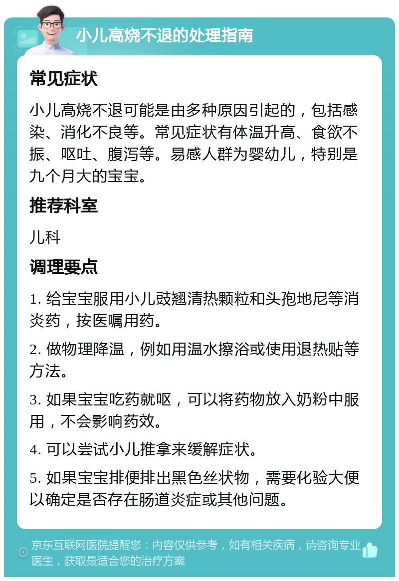 小儿高烧不退的处理指南 常见症状 小儿高烧不退可能是由多种原因引起的，包括感染、消化不良等。常见症状有体温升高、食欲不振、呕吐、腹泻等。易感人群为婴幼儿，特别是九个月大的宝宝。 推荐科室 儿科 调理要点 1. 给宝宝服用小儿豉翘清热颗粒和头孢地尼等消炎药，按医嘱用药。 2. 做物理降温，例如用温水擦浴或使用退热贴等方法。 3. 如果宝宝吃药就呕，可以将药物放入奶粉中服用，不会影响药效。 4. 可以尝试小儿推拿来缓解症状。 5. 如果宝宝排便排出黑色丝状物，需要化验大便以确定是否存在肠道炎症或其他问题。