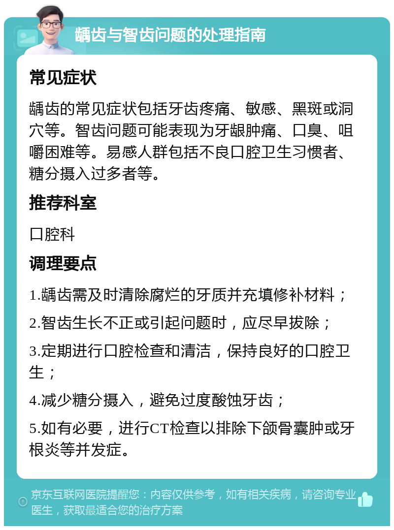 龋齿与智齿问题的处理指南 常见症状 龋齿的常见症状包括牙齿疼痛、敏感、黑斑或洞穴等。智齿问题可能表现为牙龈肿痛、口臭、咀嚼困难等。易感人群包括不良口腔卫生习惯者、糖分摄入过多者等。 推荐科室 口腔科 调理要点 1.龋齿需及时清除腐烂的牙质并充填修补材料； 2.智齿生长不正或引起问题时，应尽早拔除； 3.定期进行口腔检查和清洁，保持良好的口腔卫生； 4.减少糖分摄入，避免过度酸蚀牙齿； 5.如有必要，进行CT检查以排除下颌骨囊肿或牙根炎等并发症。