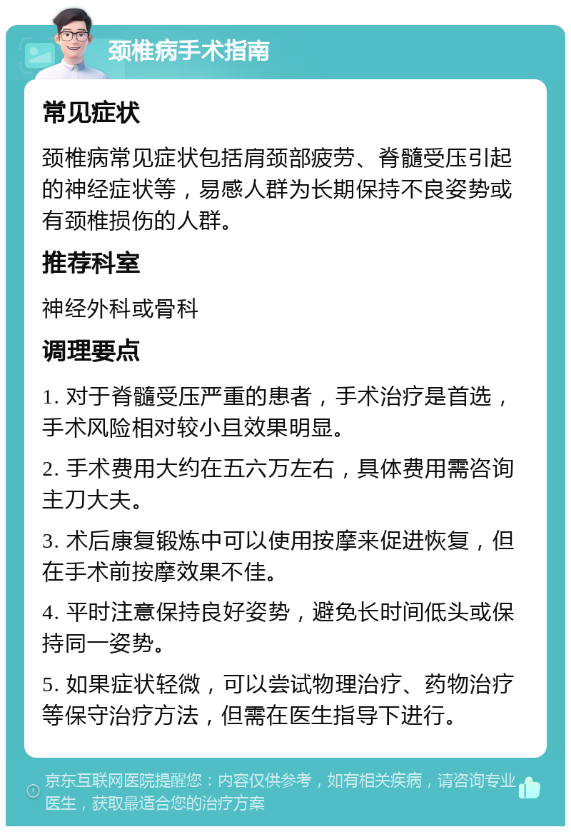 颈椎病手术指南 常见症状 颈椎病常见症状包括肩颈部疲劳、脊髓受压引起的神经症状等，易感人群为长期保持不良姿势或有颈椎损伤的人群。 推荐科室 神经外科或骨科 调理要点 1. 对于脊髓受压严重的患者，手术治疗是首选，手术风险相对较小且效果明显。 2. 手术费用大约在五六万左右，具体费用需咨询主刀大夫。 3. 术后康复锻炼中可以使用按摩来促进恢复，但在手术前按摩效果不佳。 4. 平时注意保持良好姿势，避免长时间低头或保持同一姿势。 5. 如果症状轻微，可以尝试物理治疗、药物治疗等保守治疗方法，但需在医生指导下进行。