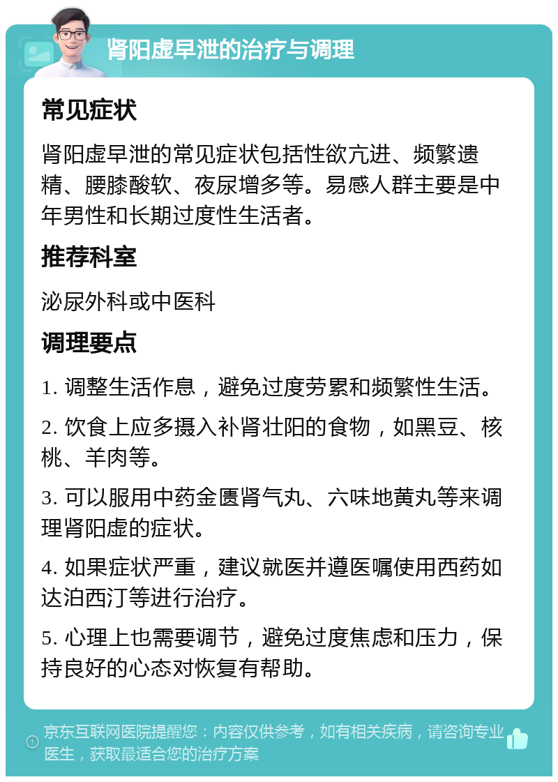 肾阳虚早泄的治疗与调理 常见症状 肾阳虚早泄的常见症状包括性欲亢进、频繁遗精、腰膝酸软、夜尿增多等。易感人群主要是中年男性和长期过度性生活者。 推荐科室 泌尿外科或中医科 调理要点 1. 调整生活作息，避免过度劳累和频繁性生活。 2. 饮食上应多摄入补肾壮阳的食物，如黑豆、核桃、羊肉等。 3. 可以服用中药金匮肾气丸、六味地黄丸等来调理肾阳虚的症状。 4. 如果症状严重，建议就医并遵医嘱使用西药如达泊西汀等进行治疗。 5. 心理上也需要调节，避免过度焦虑和压力，保持良好的心态对恢复有帮助。