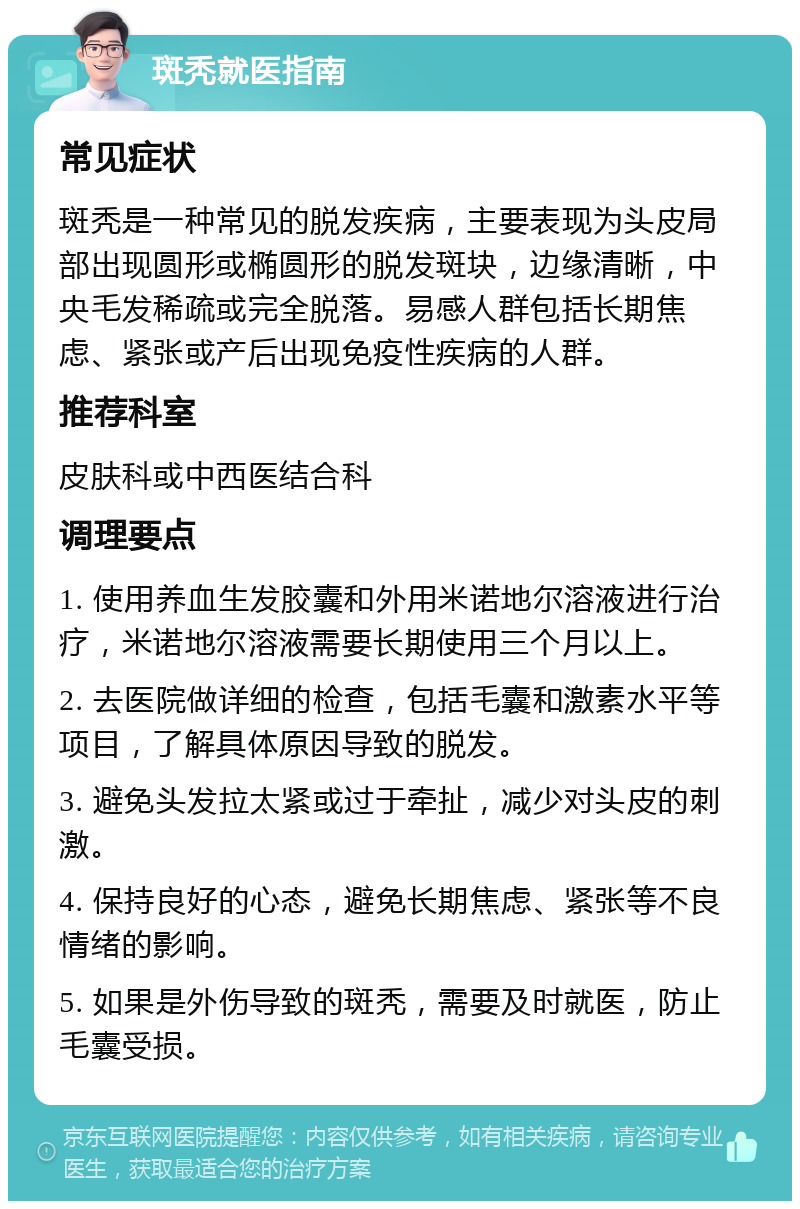 斑秃就医指南 常见症状 斑秃是一种常见的脱发疾病，主要表现为头皮局部出现圆形或椭圆形的脱发斑块，边缘清晰，中央毛发稀疏或完全脱落。易感人群包括长期焦虑、紧张或产后出现免疫性疾病的人群。 推荐科室 皮肤科或中西医结合科 调理要点 1. 使用养血生发胶囊和外用米诺地尔溶液进行治疗，米诺地尔溶液需要长期使用三个月以上。 2. 去医院做详细的检查，包括毛囊和激素水平等项目，了解具体原因导致的脱发。 3. 避免头发拉太紧或过于牵扯，减少对头皮的刺激。 4. 保持良好的心态，避免长期焦虑、紧张等不良情绪的影响。 5. 如果是外伤导致的斑秃，需要及时就医，防止毛囊受损。