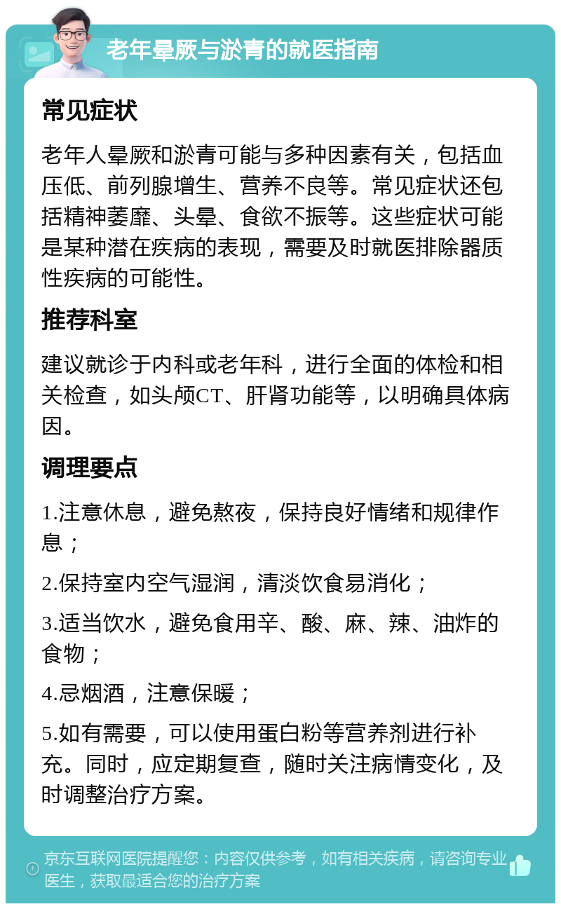 老年晕厥与淤青的就医指南 常见症状 老年人晕厥和淤青可能与多种因素有关，包括血压低、前列腺增生、营养不良等。常见症状还包括精神萎靡、头晕、食欲不振等。这些症状可能是某种潜在疾病的表现，需要及时就医排除器质性疾病的可能性。 推荐科室 建议就诊于内科或老年科，进行全面的体检和相关检查，如头颅CT、肝肾功能等，以明确具体病因。 调理要点 1.注意休息，避免熬夜，保持良好情绪和规律作息； 2.保持室内空气湿润，清淡饮食易消化； 3.适当饮水，避免食用辛、酸、麻、辣、油炸的食物； 4.忌烟酒，注意保暖； 5.如有需要，可以使用蛋白粉等营养剂进行补充。同时，应定期复查，随时关注病情变化，及时调整治疗方案。