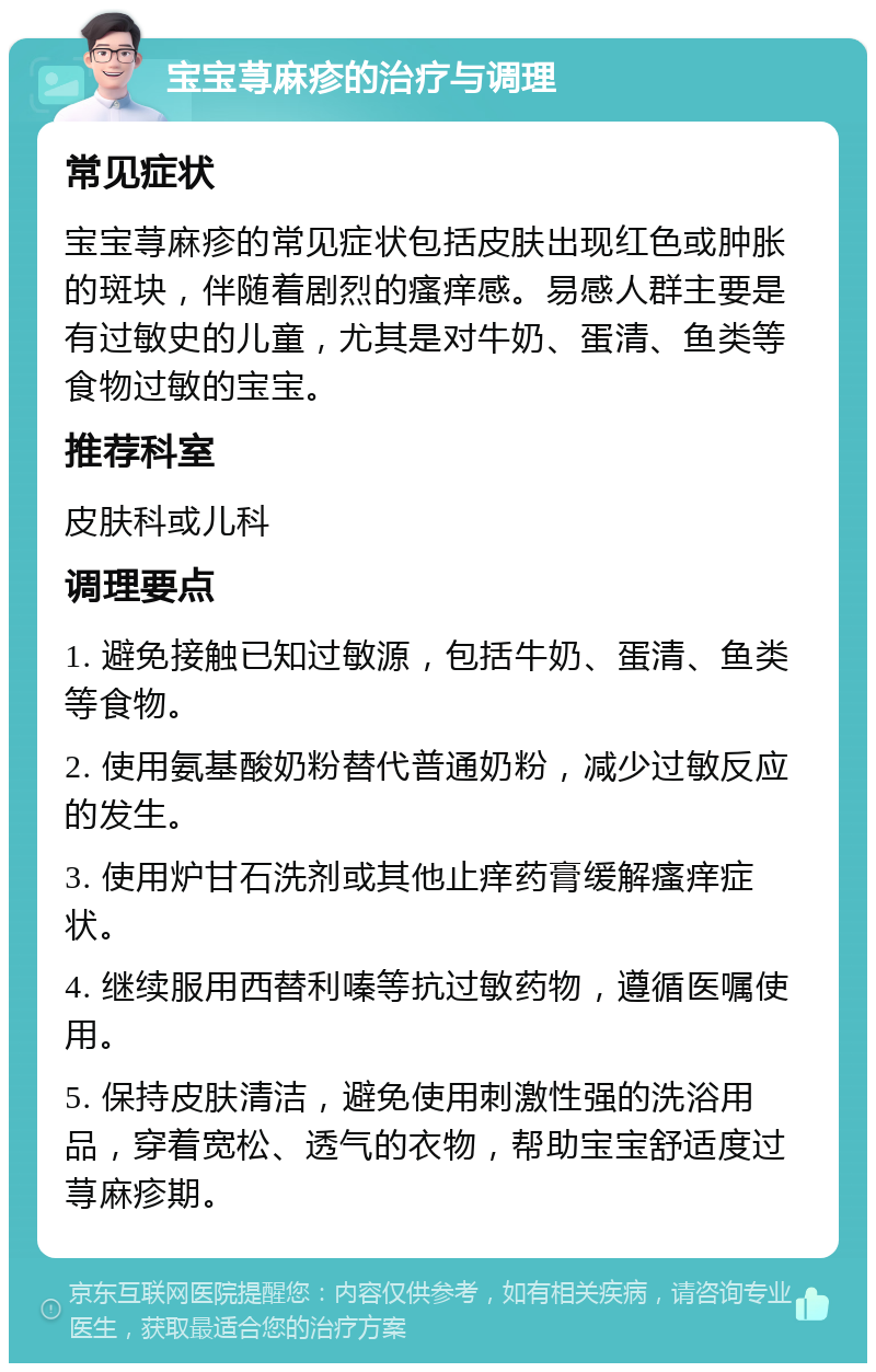 宝宝荨麻疹的治疗与调理 常见症状 宝宝荨麻疹的常见症状包括皮肤出现红色或肿胀的斑块，伴随着剧烈的瘙痒感。易感人群主要是有过敏史的儿童，尤其是对牛奶、蛋清、鱼类等食物过敏的宝宝。 推荐科室 皮肤科或儿科 调理要点 1. 避免接触已知过敏源，包括牛奶、蛋清、鱼类等食物。 2. 使用氨基酸奶粉替代普通奶粉，减少过敏反应的发生。 3. 使用炉甘石洗剂或其他止痒药膏缓解瘙痒症状。 4. 继续服用西替利嗪等抗过敏药物，遵循医嘱使用。 5. 保持皮肤清洁，避免使用刺激性强的洗浴用品，穿着宽松、透气的衣物，帮助宝宝舒适度过荨麻疹期。