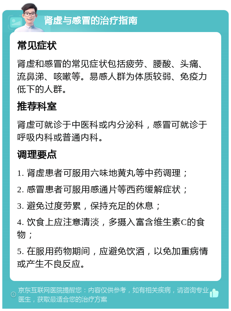 肾虚与感冒的治疗指南 常见症状 肾虚和感冒的常见症状包括疲劳、腰酸、头痛、流鼻涕、咳嗽等。易感人群为体质较弱、免疫力低下的人群。 推荐科室 肾虚可就诊于中医科或内分泌科，感冒可就诊于呼吸内科或普通内科。 调理要点 1. 肾虚患者可服用六味地黄丸等中药调理； 2. 感冒患者可服用感通片等西药缓解症状； 3. 避免过度劳累，保持充足的休息； 4. 饮食上应注意清淡，多摄入富含维生素C的食物； 5. 在服用药物期间，应避免饮酒，以免加重病情或产生不良反应。