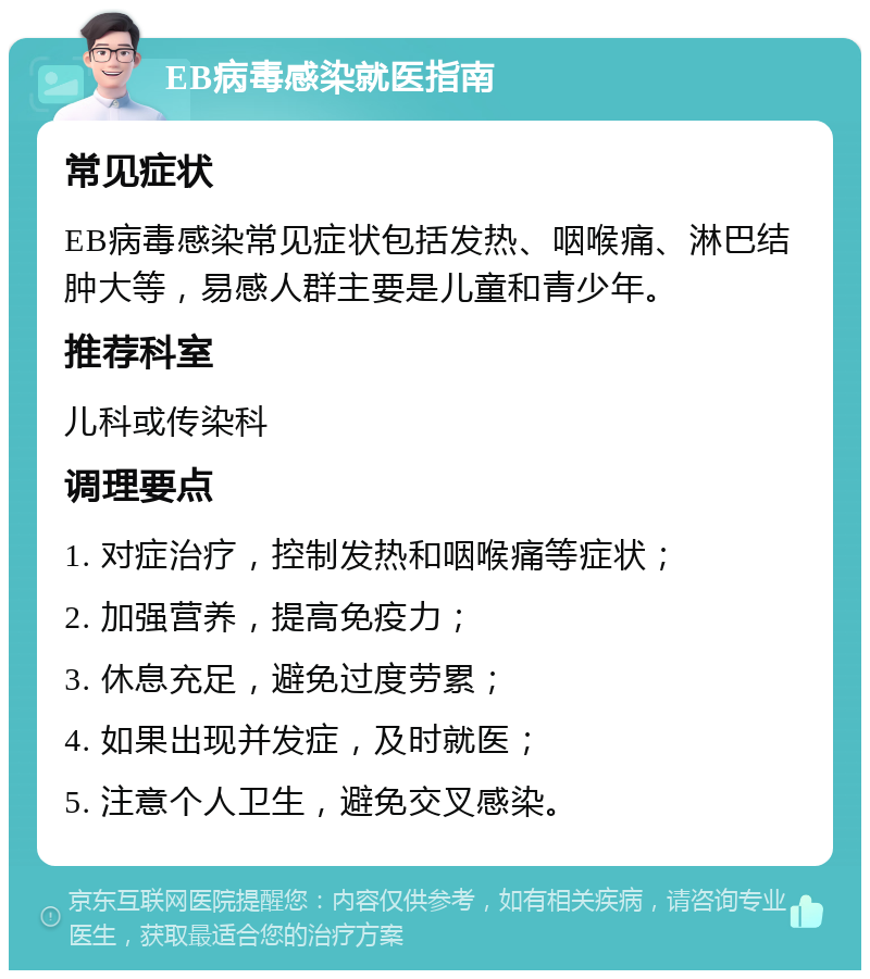 EB病毒感染就医指南 常见症状 EB病毒感染常见症状包括发热、咽喉痛、淋巴结肿大等，易感人群主要是儿童和青少年。 推荐科室 儿科或传染科 调理要点 1. 对症治疗，控制发热和咽喉痛等症状； 2. 加强营养，提高免疫力； 3. 休息充足，避免过度劳累； 4. 如果出现并发症，及时就医； 5. 注意个人卫生，避免交叉感染。