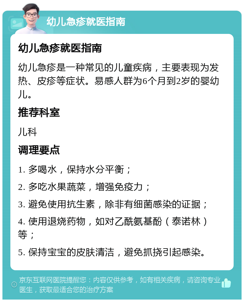 幼儿急疹就医指南 幼儿急疹就医指南 幼儿急疹是一种常见的儿童疾病，主要表现为发热、皮疹等症状。易感人群为6个月到2岁的婴幼儿。 推荐科室 儿科 调理要点 1. 多喝水，保持水分平衡； 2. 多吃水果蔬菜，增强免疫力； 3. 避免使用抗生素，除非有细菌感染的证据； 4. 使用退烧药物，如对乙酰氨基酚（泰诺林）等； 5. 保持宝宝的皮肤清洁，避免抓挠引起感染。