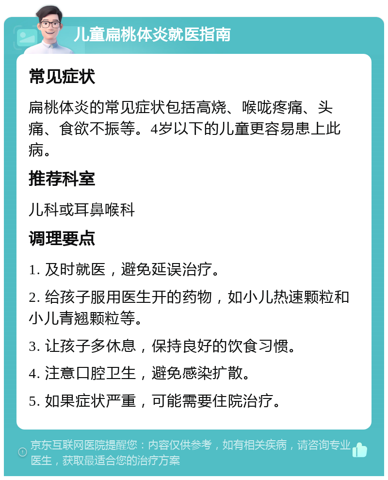 儿童扁桃体炎就医指南 常见症状 扁桃体炎的常见症状包括高烧、喉咙疼痛、头痛、食欲不振等。4岁以下的儿童更容易患上此病。 推荐科室 儿科或耳鼻喉科 调理要点 1. 及时就医，避免延误治疗。 2. 给孩子服用医生开的药物，如小儿热速颗粒和小儿青翘颗粒等。 3. 让孩子多休息，保持良好的饮食习惯。 4. 注意口腔卫生，避免感染扩散。 5. 如果症状严重，可能需要住院治疗。