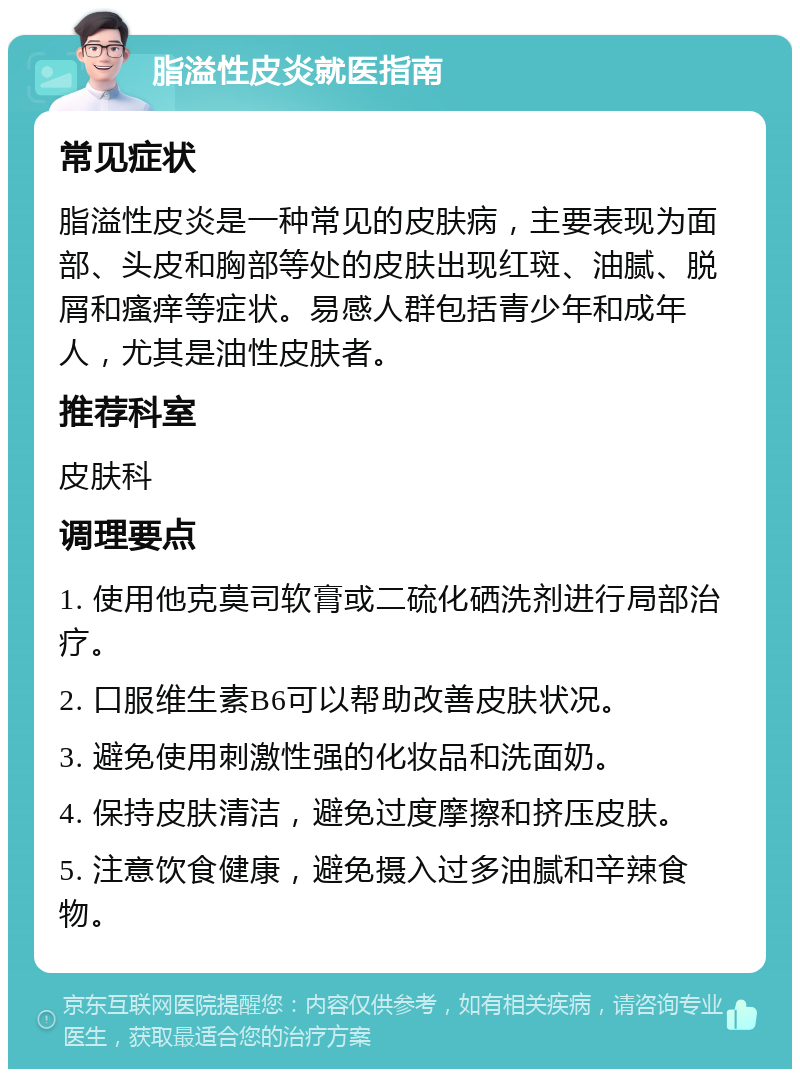 脂溢性皮炎就医指南 常见症状 脂溢性皮炎是一种常见的皮肤病，主要表现为面部、头皮和胸部等处的皮肤出现红斑、油腻、脱屑和瘙痒等症状。易感人群包括青少年和成年人，尤其是油性皮肤者。 推荐科室 皮肤科 调理要点 1. 使用他克莫司软膏或二硫化硒洗剂进行局部治疗。 2. 口服维生素B6可以帮助改善皮肤状况。 3. 避免使用刺激性强的化妆品和洗面奶。 4. 保持皮肤清洁，避免过度摩擦和挤压皮肤。 5. 注意饮食健康，避免摄入过多油腻和辛辣食物。