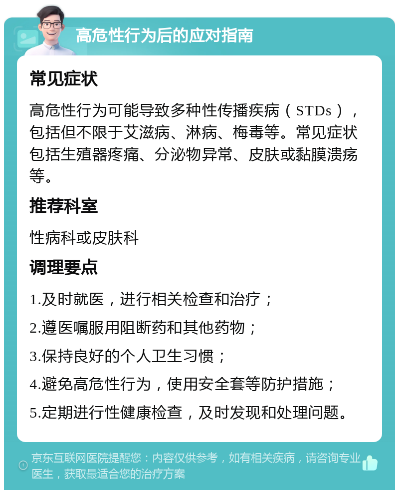 高危性行为后的应对指南 常见症状 高危性行为可能导致多种性传播疾病（STDs），包括但不限于艾滋病、淋病、梅毒等。常见症状包括生殖器疼痛、分泌物异常、皮肤或黏膜溃疡等。 推荐科室 性病科或皮肤科 调理要点 1.及时就医，进行相关检查和治疗； 2.遵医嘱服用阻断药和其他药物； 3.保持良好的个人卫生习惯； 4.避免高危性行为，使用安全套等防护措施； 5.定期进行性健康检查，及时发现和处理问题。