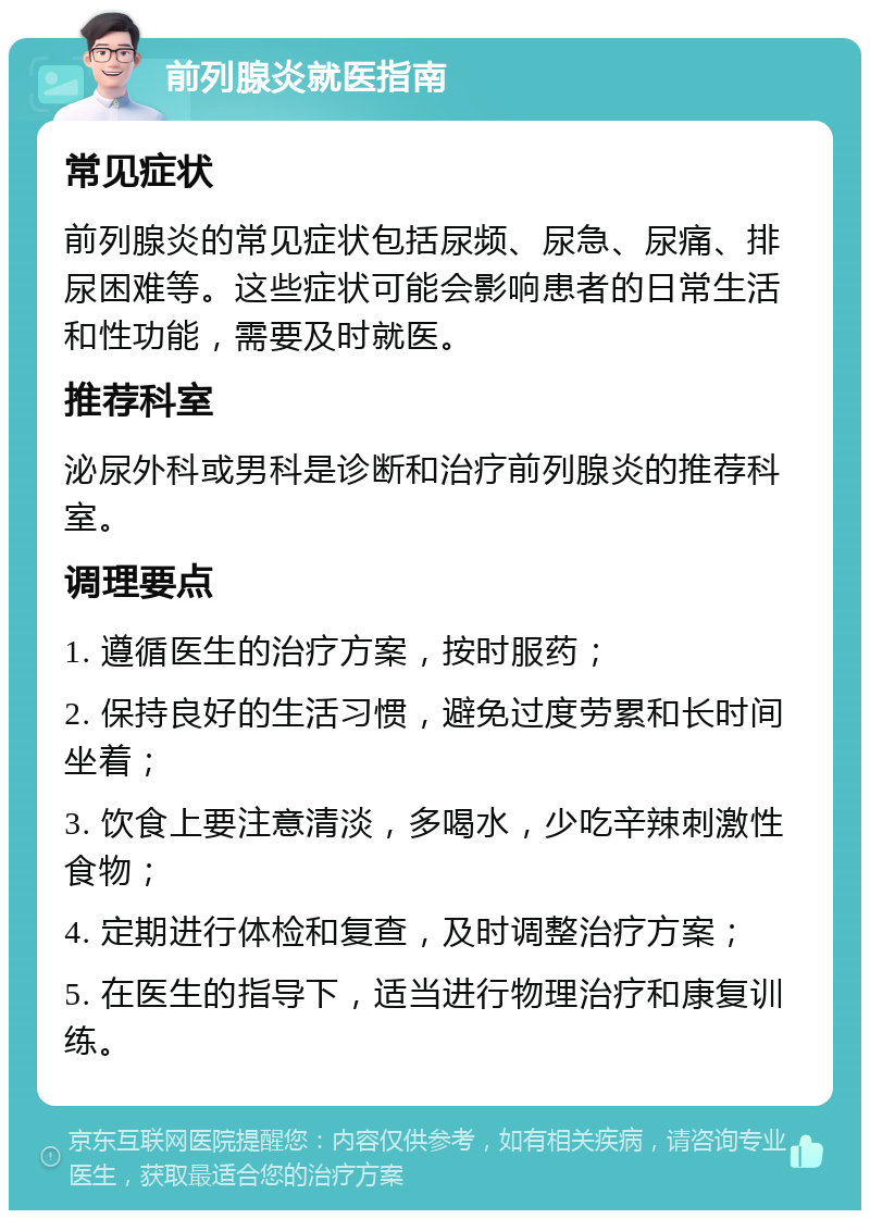 前列腺炎就医指南 常见症状 前列腺炎的常见症状包括尿频、尿急、尿痛、排尿困难等。这些症状可能会影响患者的日常生活和性功能，需要及时就医。 推荐科室 泌尿外科或男科是诊断和治疗前列腺炎的推荐科室。 调理要点 1. 遵循医生的治疗方案，按时服药； 2. 保持良好的生活习惯，避免过度劳累和长时间坐着； 3. 饮食上要注意清淡，多喝水，少吃辛辣刺激性食物； 4. 定期进行体检和复查，及时调整治疗方案； 5. 在医生的指导下，适当进行物理治疗和康复训练。