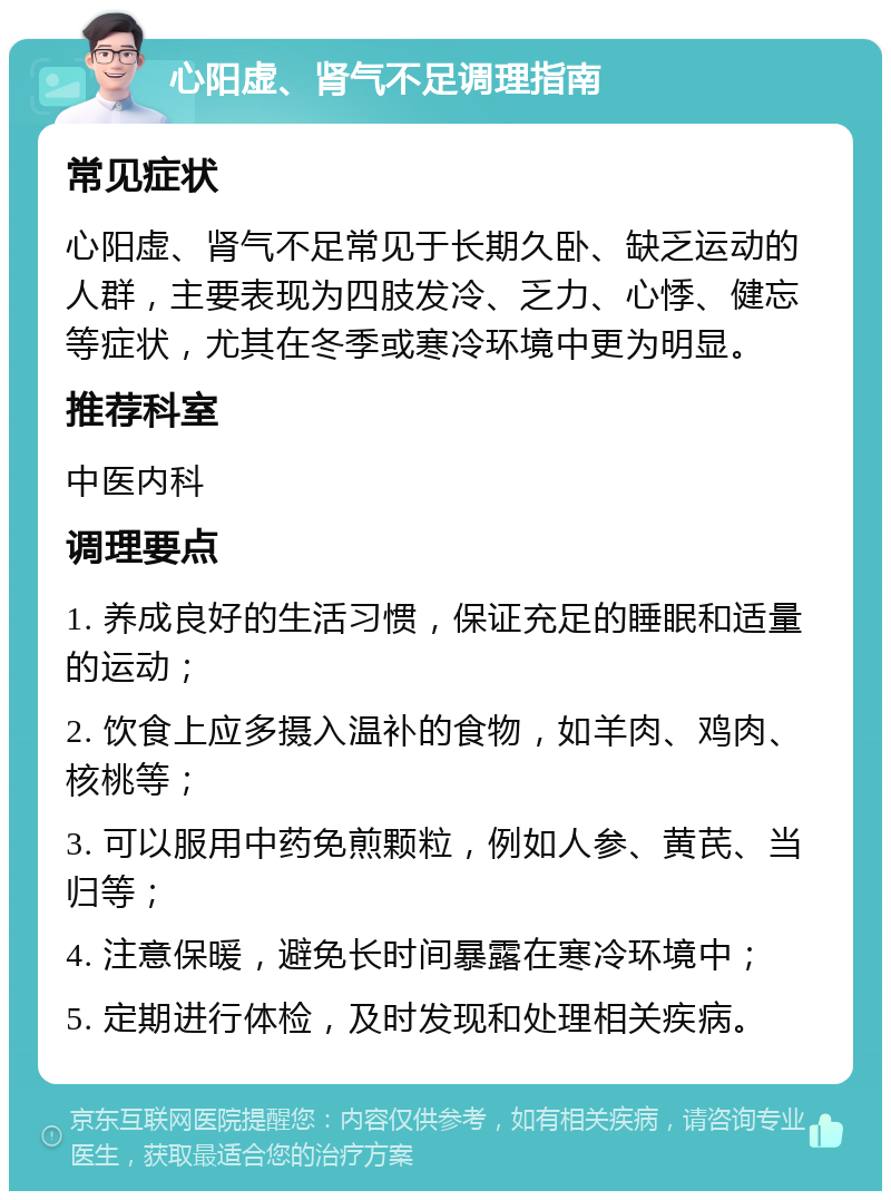 心阳虚、肾气不足调理指南 常见症状 心阳虚、肾气不足常见于长期久卧、缺乏运动的人群，主要表现为四肢发冷、乏力、心悸、健忘等症状，尤其在冬季或寒冷环境中更为明显。 推荐科室 中医内科 调理要点 1. 养成良好的生活习惯，保证充足的睡眠和适量的运动； 2. 饮食上应多摄入温补的食物，如羊肉、鸡肉、核桃等； 3. 可以服用中药免煎颗粒，例如人参、黄芪、当归等； 4. 注意保暖，避免长时间暴露在寒冷环境中； 5. 定期进行体检，及时发现和处理相关疾病。