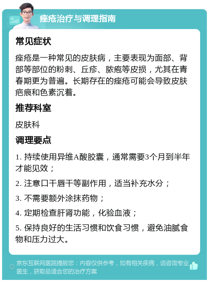 痤疮治疗与调理指南 常见症状 痤疮是一种常见的皮肤病，主要表现为面部、背部等部位的粉刺、丘疹、脓疱等皮损，尤其在青春期更为普遍。长期存在的痤疮可能会导致皮肤疤痕和色素沉着。 推荐科室 皮肤科 调理要点 1. 持续使用异维A酸胶囊，通常需要3个月到半年才能见效； 2. 注意口干唇干等副作用，适当补充水分； 3. 不需要额外涂抹药物； 4. 定期检查肝肾功能，化验血液； 5. 保持良好的生活习惯和饮食习惯，避免油腻食物和压力过大。