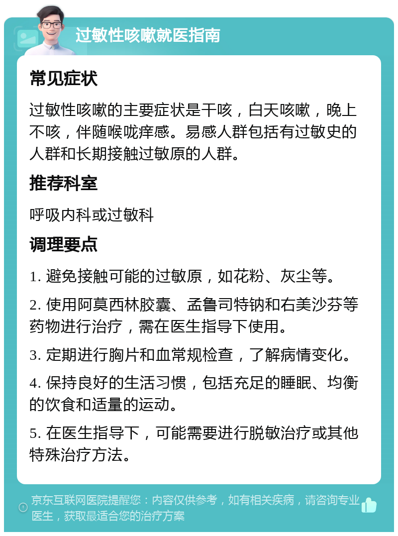 过敏性咳嗽就医指南 常见症状 过敏性咳嗽的主要症状是干咳，白天咳嗽，晚上不咳，伴随喉咙痒感。易感人群包括有过敏史的人群和长期接触过敏原的人群。 推荐科室 呼吸内科或过敏科 调理要点 1. 避免接触可能的过敏原，如花粉、灰尘等。 2. 使用阿莫西林胶囊、孟鲁司特钠和右美沙芬等药物进行治疗，需在医生指导下使用。 3. 定期进行胸片和血常规检查，了解病情变化。 4. 保持良好的生活习惯，包括充足的睡眠、均衡的饮食和适量的运动。 5. 在医生指导下，可能需要进行脱敏治疗或其他特殊治疗方法。