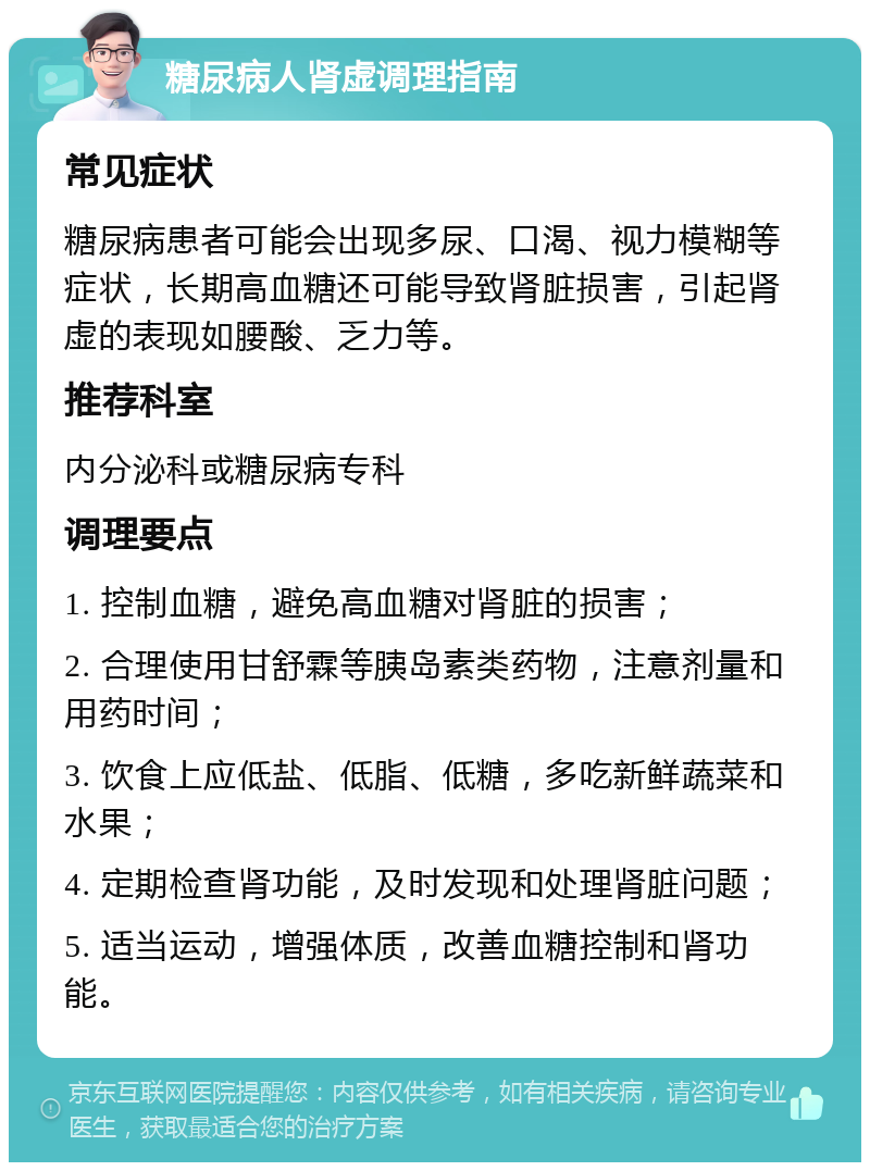 糖尿病人肾虚调理指南 常见症状 糖尿病患者可能会出现多尿、口渴、视力模糊等症状，长期高血糖还可能导致肾脏损害，引起肾虚的表现如腰酸、乏力等。 推荐科室 内分泌科或糖尿病专科 调理要点 1. 控制血糖，避免高血糖对肾脏的损害； 2. 合理使用甘舒霖等胰岛素类药物，注意剂量和用药时间； 3. 饮食上应低盐、低脂、低糖，多吃新鲜蔬菜和水果； 4. 定期检查肾功能，及时发现和处理肾脏问题； 5. 适当运动，增强体质，改善血糖控制和肾功能。