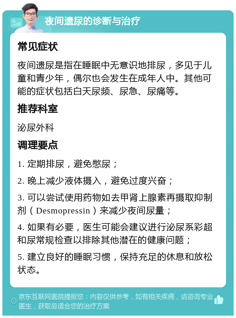 夜间遗尿的诊断与治疗 常见症状 夜间遗尿是指在睡眠中无意识地排尿，多见于儿童和青少年，偶尔也会发生在成年人中。其他可能的症状包括白天尿频、尿急、尿痛等。 推荐科室 泌尿外科 调理要点 1. 定期排尿，避免憋尿； 2. 晚上减少液体摄入，避免过度兴奋； 3. 可以尝试使用药物如去甲肾上腺素再摄取抑制剂（Desmopressin）来减少夜间尿量； 4. 如果有必要，医生可能会建议进行泌尿系彩超和尿常规检查以排除其他潜在的健康问题； 5. 建立良好的睡眠习惯，保持充足的休息和放松状态。