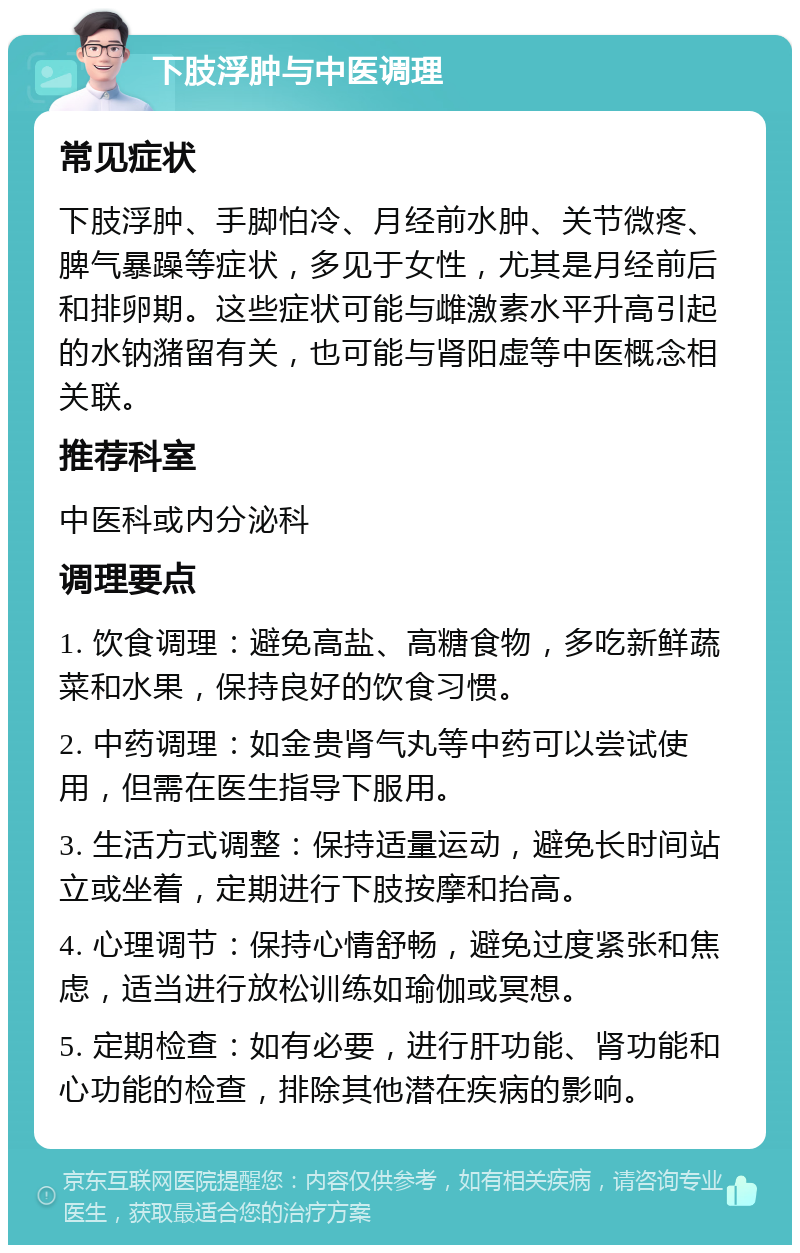 下肢浮肿与中医调理 常见症状 下肢浮肿、手脚怕冷、月经前水肿、关节微疼、脾气暴躁等症状，多见于女性，尤其是月经前后和排卵期。这些症状可能与雌激素水平升高引起的水钠潴留有关，也可能与肾阳虚等中医概念相关联。 推荐科室 中医科或内分泌科 调理要点 1. 饮食调理：避免高盐、高糖食物，多吃新鲜蔬菜和水果，保持良好的饮食习惯。 2. 中药调理：如金贵肾气丸等中药可以尝试使用，但需在医生指导下服用。 3. 生活方式调整：保持适量运动，避免长时间站立或坐着，定期进行下肢按摩和抬高。 4. 心理调节：保持心情舒畅，避免过度紧张和焦虑，适当进行放松训练如瑜伽或冥想。 5. 定期检查：如有必要，进行肝功能、肾功能和心功能的检查，排除其他潜在疾病的影响。