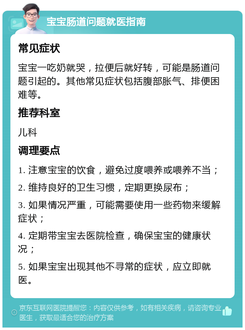 宝宝肠道问题就医指南 常见症状 宝宝一吃奶就哭，拉便后就好转，可能是肠道问题引起的。其他常见症状包括腹部胀气、排便困难等。 推荐科室 儿科 调理要点 1. 注意宝宝的饮食，避免过度喂养或喂养不当； 2. 维持良好的卫生习惯，定期更换尿布； 3. 如果情况严重，可能需要使用一些药物来缓解症状； 4. 定期带宝宝去医院检查，确保宝宝的健康状况； 5. 如果宝宝出现其他不寻常的症状，应立即就医。