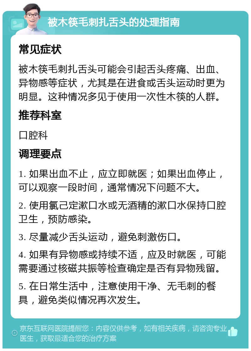 被木筷毛刺扎舌头的处理指南 常见症状 被木筷毛刺扎舌头可能会引起舌头疼痛、出血、异物感等症状，尤其是在进食或舌头运动时更为明显。这种情况多见于使用一次性木筷的人群。 推荐科室 口腔科 调理要点 1. 如果出血不止，应立即就医；如果出血停止，可以观察一段时间，通常情况下问题不大。 2. 使用氯己定漱口水或无酒精的漱口水保持口腔卫生，预防感染。 3. 尽量减少舌头运动，避免刺激伤口。 4. 如果有异物感或持续不适，应及时就医，可能需要通过核磁共振等检查确定是否有异物残留。 5. 在日常生活中，注意使用干净、无毛刺的餐具，避免类似情况再次发生。