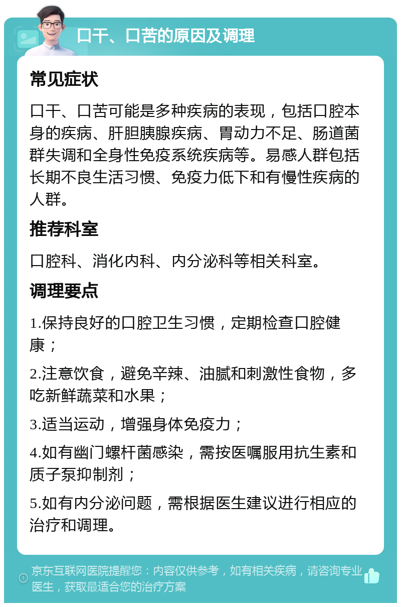 口干、口苦的原因及调理 常见症状 口干、口苦可能是多种疾病的表现，包括口腔本身的疾病、肝胆胰腺疾病、胃动力不足、肠道菌群失调和全身性免疫系统疾病等。易感人群包括长期不良生活习惯、免疫力低下和有慢性疾病的人群。 推荐科室 口腔科、消化内科、内分泌科等相关科室。 调理要点 1.保持良好的口腔卫生习惯，定期检查口腔健康； 2.注意饮食，避免辛辣、油腻和刺激性食物，多吃新鲜蔬菜和水果； 3.适当运动，增强身体免疫力； 4.如有幽门螺杆菌感染，需按医嘱服用抗生素和质子泵抑制剂； 5.如有内分泌问题，需根据医生建议进行相应的治疗和调理。