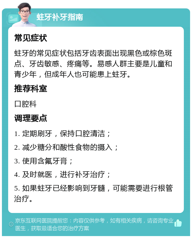 蛀牙补牙指南 常见症状 蛀牙的常见症状包括牙齿表面出现黑色或棕色斑点、牙齿敏感、疼痛等。易感人群主要是儿童和青少年，但成年人也可能患上蛀牙。 推荐科室 口腔科 调理要点 1. 定期刷牙，保持口腔清洁； 2. 减少糖分和酸性食物的摄入； 3. 使用含氟牙膏； 4. 及时就医，进行补牙治疗； 5. 如果蛀牙已经影响到牙髓，可能需要进行根管治疗。