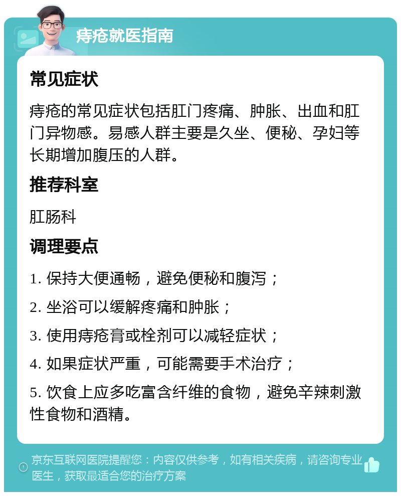 痔疮就医指南 常见症状 痔疮的常见症状包括肛门疼痛、肿胀、出血和肛门异物感。易感人群主要是久坐、便秘、孕妇等长期增加腹压的人群。 推荐科室 肛肠科 调理要点 1. 保持大便通畅，避免便秘和腹泻； 2. 坐浴可以缓解疼痛和肿胀； 3. 使用痔疮膏或栓剂可以减轻症状； 4. 如果症状严重，可能需要手术治疗； 5. 饮食上应多吃富含纤维的食物，避免辛辣刺激性食物和酒精。