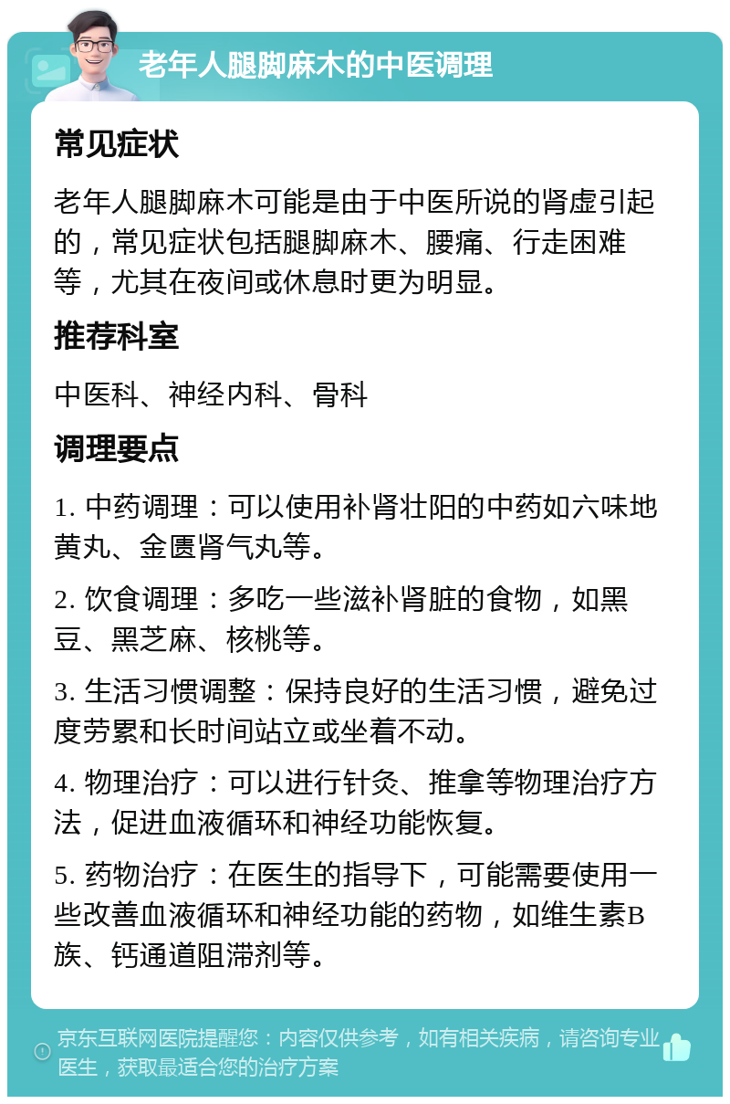 老年人腿脚麻木的中医调理 常见症状 老年人腿脚麻木可能是由于中医所说的肾虚引起的，常见症状包括腿脚麻木、腰痛、行走困难等，尤其在夜间或休息时更为明显。 推荐科室 中医科、神经内科、骨科 调理要点 1. 中药调理：可以使用补肾壮阳的中药如六味地黄丸、金匮肾气丸等。 2. 饮食调理：多吃一些滋补肾脏的食物，如黑豆、黑芝麻、核桃等。 3. 生活习惯调整：保持良好的生活习惯，避免过度劳累和长时间站立或坐着不动。 4. 物理治疗：可以进行针灸、推拿等物理治疗方法，促进血液循环和神经功能恢复。 5. 药物治疗：在医生的指导下，可能需要使用一些改善血液循环和神经功能的药物，如维生素B族、钙通道阻滞剂等。