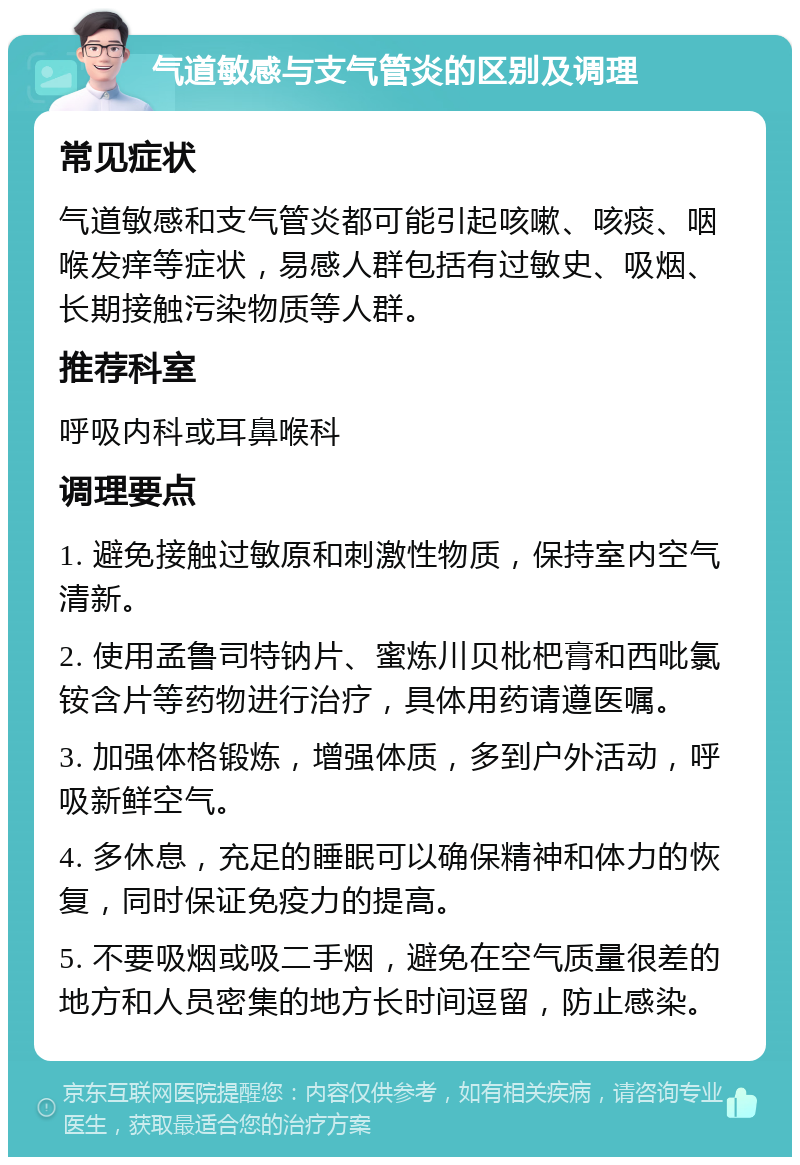 气道敏感与支气管炎的区别及调理 常见症状 气道敏感和支气管炎都可能引起咳嗽、咳痰、咽喉发痒等症状，易感人群包括有过敏史、吸烟、长期接触污染物质等人群。 推荐科室 呼吸内科或耳鼻喉科 调理要点 1. 避免接触过敏原和刺激性物质，保持室内空气清新。 2. 使用孟鲁司特钠片、蜜炼川贝枇杷膏和西吡氯铵含片等药物进行治疗，具体用药请遵医嘱。 3. 加强体格锻炼，增强体质，多到户外活动，呼吸新鲜空气。 4. 多休息，充足的睡眠可以确保精神和体力的恢复，同时保证免疫力的提高。 5. 不要吸烟或吸二手烟，避免在空气质量很差的地方和人员密集的地方长时间逗留，防止感染。