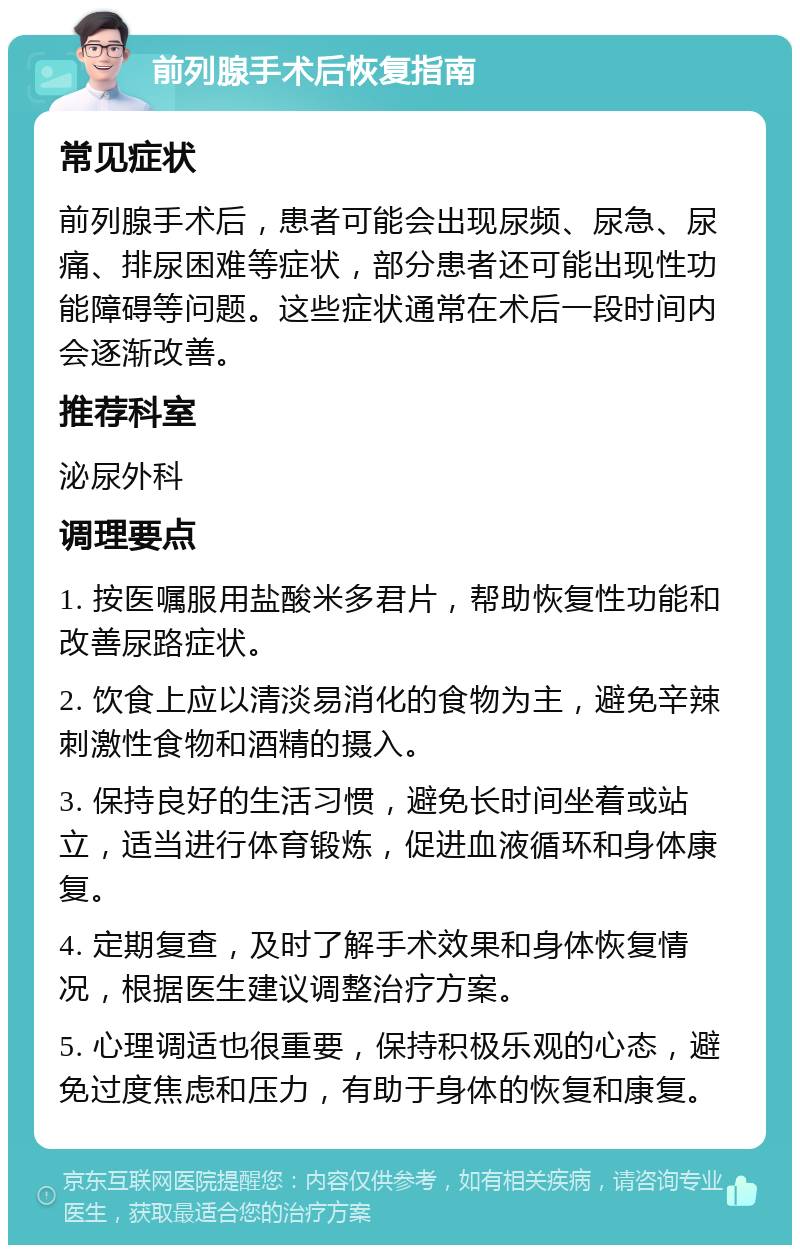 前列腺手术后恢复指南 常见症状 前列腺手术后，患者可能会出现尿频、尿急、尿痛、排尿困难等症状，部分患者还可能出现性功能障碍等问题。这些症状通常在术后一段时间内会逐渐改善。 推荐科室 泌尿外科 调理要点 1. 按医嘱服用盐酸米多君片，帮助恢复性功能和改善尿路症状。 2. 饮食上应以清淡易消化的食物为主，避免辛辣刺激性食物和酒精的摄入。 3. 保持良好的生活习惯，避免长时间坐着或站立，适当进行体育锻炼，促进血液循环和身体康复。 4. 定期复查，及时了解手术效果和身体恢复情况，根据医生建议调整治疗方案。 5. 心理调适也很重要，保持积极乐观的心态，避免过度焦虑和压力，有助于身体的恢复和康复。