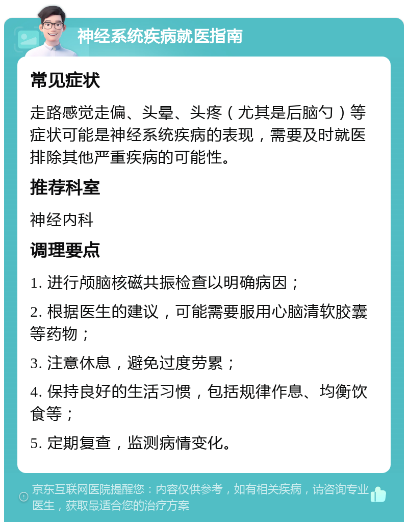 神经系统疾病就医指南 常见症状 走路感觉走偏、头晕、头疼（尤其是后脑勺）等症状可能是神经系统疾病的表现，需要及时就医排除其他严重疾病的可能性。 推荐科室 神经内科 调理要点 1. 进行颅脑核磁共振检查以明确病因； 2. 根据医生的建议，可能需要服用心脑清软胶囊等药物； 3. 注意休息，避免过度劳累； 4. 保持良好的生活习惯，包括规律作息、均衡饮食等； 5. 定期复查，监测病情变化。