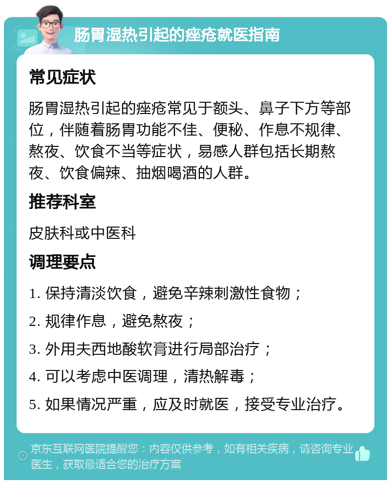 肠胃湿热引起的痤疮就医指南 常见症状 肠胃湿热引起的痤疮常见于额头、鼻子下方等部位，伴随着肠胃功能不佳、便秘、作息不规律、熬夜、饮食不当等症状，易感人群包括长期熬夜、饮食偏辣、抽烟喝酒的人群。 推荐科室 皮肤科或中医科 调理要点 1. 保持清淡饮食，避免辛辣刺激性食物； 2. 规律作息，避免熬夜； 3. 外用夫西地酸软膏进行局部治疗； 4. 可以考虑中医调理，清热解毒； 5. 如果情况严重，应及时就医，接受专业治疗。