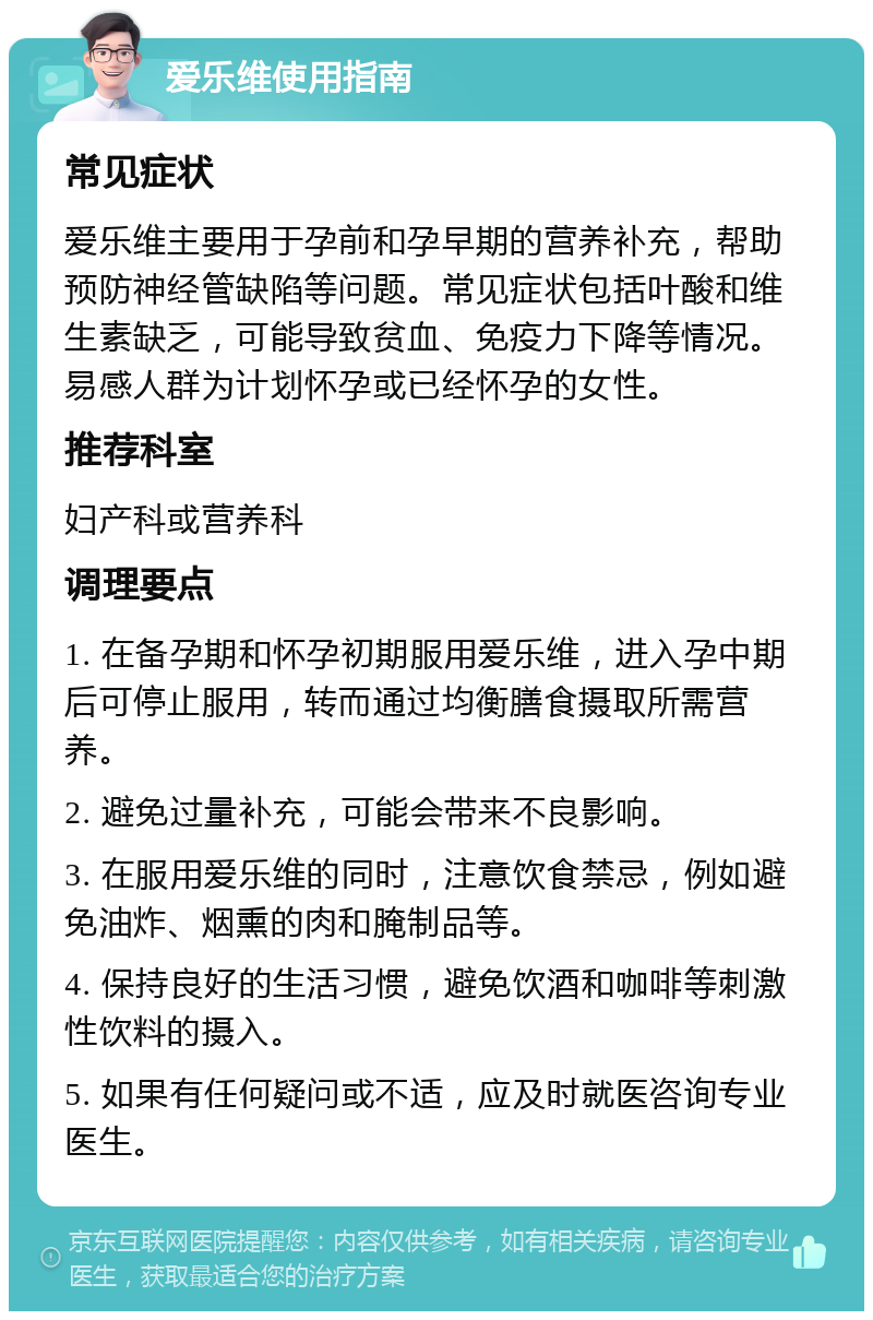 爱乐维使用指南 常见症状 爱乐维主要用于孕前和孕早期的营养补充，帮助预防神经管缺陷等问题。常见症状包括叶酸和维生素缺乏，可能导致贫血、免疫力下降等情况。易感人群为计划怀孕或已经怀孕的女性。 推荐科室 妇产科或营养科 调理要点 1. 在备孕期和怀孕初期服用爱乐维，进入孕中期后可停止服用，转而通过均衡膳食摄取所需营养。 2. 避免过量补充，可能会带来不良影响。 3. 在服用爱乐维的同时，注意饮食禁忌，例如避免油炸、烟熏的肉和腌制品等。 4. 保持良好的生活习惯，避免饮酒和咖啡等刺激性饮料的摄入。 5. 如果有任何疑问或不适，应及时就医咨询专业医生。