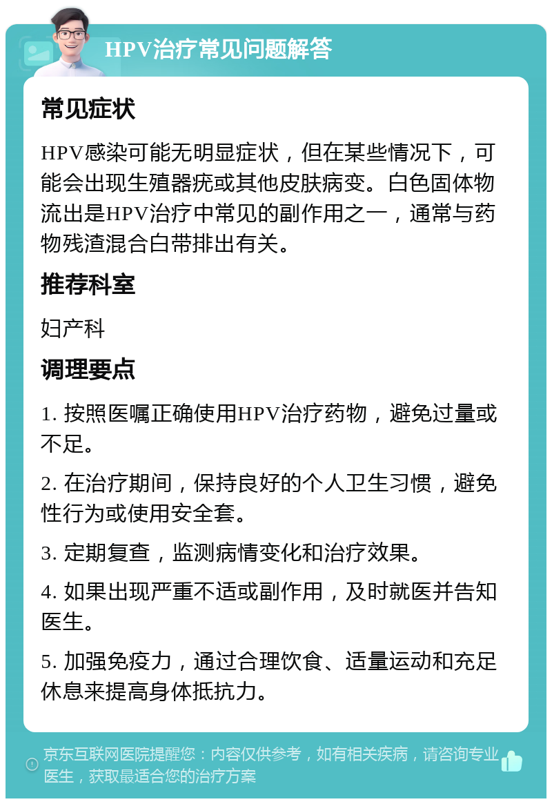 HPV治疗常见问题解答 常见症状 HPV感染可能无明显症状，但在某些情况下，可能会出现生殖器疣或其他皮肤病变。白色固体物流出是HPV治疗中常见的副作用之一，通常与药物残渣混合白带排出有关。 推荐科室 妇产科 调理要点 1. 按照医嘱正确使用HPV治疗药物，避免过量或不足。 2. 在治疗期间，保持良好的个人卫生习惯，避免性行为或使用安全套。 3. 定期复查，监测病情变化和治疗效果。 4. 如果出现严重不适或副作用，及时就医并告知医生。 5. 加强免疫力，通过合理饮食、适量运动和充足休息来提高身体抵抗力。