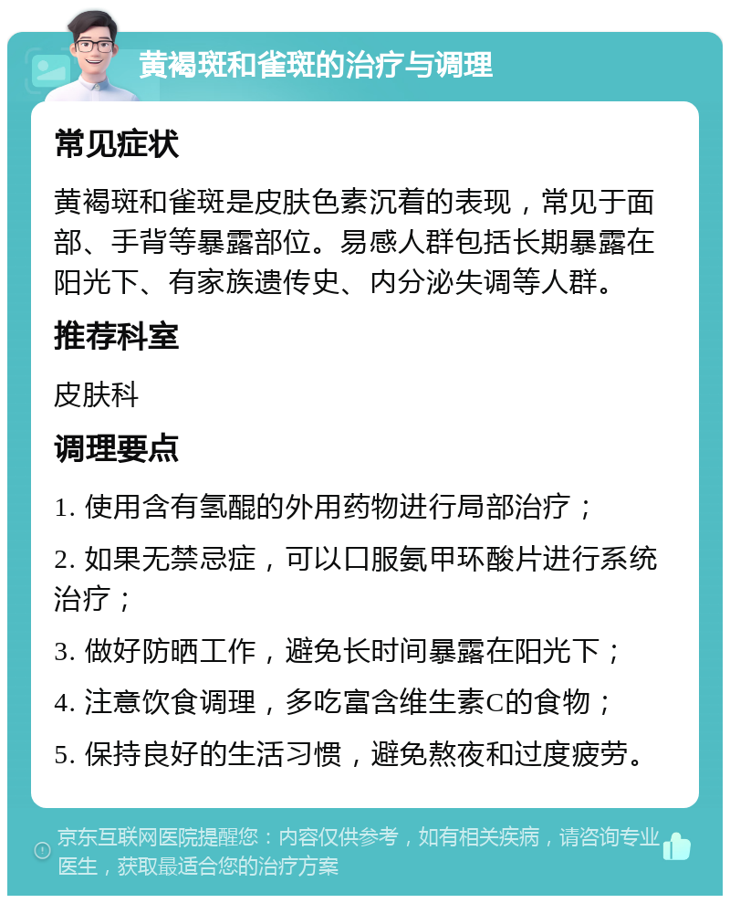 黄褐斑和雀斑的治疗与调理 常见症状 黄褐斑和雀斑是皮肤色素沉着的表现，常见于面部、手背等暴露部位。易感人群包括长期暴露在阳光下、有家族遗传史、内分泌失调等人群。 推荐科室 皮肤科 调理要点 1. 使用含有氢醌的外用药物进行局部治疗； 2. 如果无禁忌症，可以口服氨甲环酸片进行系统治疗； 3. 做好防晒工作，避免长时间暴露在阳光下； 4. 注意饮食调理，多吃富含维生素C的食物； 5. 保持良好的生活习惯，避免熬夜和过度疲劳。