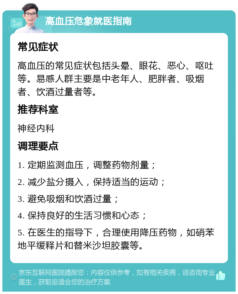 高血压危象就医指南 常见症状 高血压的常见症状包括头晕、眼花、恶心、呕吐等。易感人群主要是中老年人、肥胖者、吸烟者、饮酒过量者等。 推荐科室 神经内科 调理要点 1. 定期监测血压，调整药物剂量； 2. 减少盐分摄入，保持适当的运动； 3. 避免吸烟和饮酒过量； 4. 保持良好的生活习惯和心态； 5. 在医生的指导下，合理使用降压药物，如硝苯地平缓释片和替米沙坦胶囊等。