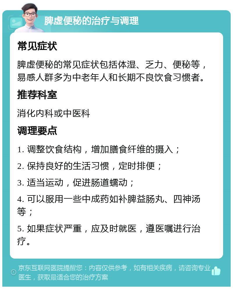 脾虚便秘的治疗与调理 常见症状 脾虚便秘的常见症状包括体湿、乏力、便秘等，易感人群多为中老年人和长期不良饮食习惯者。 推荐科室 消化内科或中医科 调理要点 1. 调整饮食结构，增加膳食纤维的摄入； 2. 保持良好的生活习惯，定时排便； 3. 适当运动，促进肠道蠕动； 4. 可以服用一些中成药如补脾益肠丸、四神汤等； 5. 如果症状严重，应及时就医，遵医嘱进行治疗。