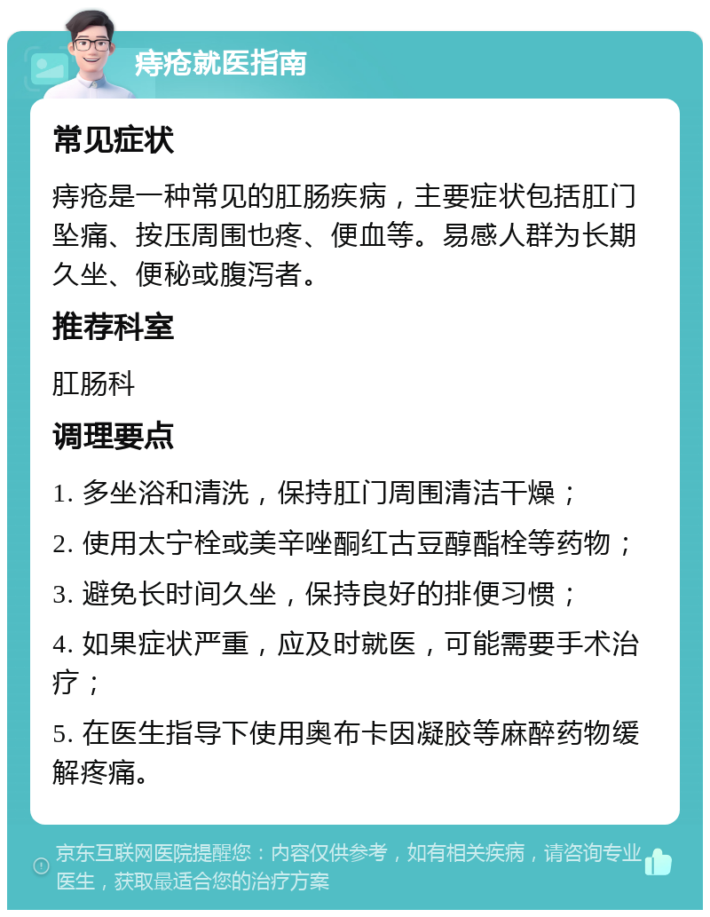 痔疮就医指南 常见症状 痔疮是一种常见的肛肠疾病，主要症状包括肛门坠痛、按压周围也疼、便血等。易感人群为长期久坐、便秘或腹泻者。 推荐科室 肛肠科 调理要点 1. 多坐浴和清洗，保持肛门周围清洁干燥； 2. 使用太宁栓或美辛唑酮红古豆醇酯栓等药物； 3. 避免长时间久坐，保持良好的排便习惯； 4. 如果症状严重，应及时就医，可能需要手术治疗； 5. 在医生指导下使用奥布卡因凝胶等麻醉药物缓解疼痛。